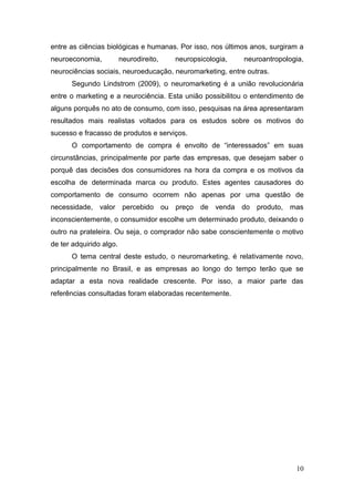 entre as ciências biológicas e humanas. Por isso, nos últimos anos, surgiram a
neuroeconomia,

neurodireito,

neuropsicologia,

neuroantropologia,

neurociências sociais, neuroeducação, neuromarketing, entre outras.
Segundo Lindstrom (2009), o neuromarketing é a união revolucionária
entre o marketing e a neurociência. Esta união possibilitou o entendimento de
alguns porquês no ato de consumo, com isso, pesquisas na área apresentaram
resultados mais realistas voltados para os estudos sobre os motivos do
sucesso e fracasso de produtos e serviços.
O comportamento de compra é envolto de “interessados” em suas
circunstâncias, principalmente por parte das empresas, que desejam saber o
porquê das decisões dos consumidores na hora da compra e os motivos da
escolha de determinada marca ou produto. Estes agentes causadores do
comportamento de consumo ocorrem não apenas por uma questão de
necessidade, valor percebido ou preço de venda do produto, mas
inconscientemente, o consumidor escolhe um determinado produto, deixando o
outro na prateleira. Ou seja, o comprador não sabe conscientemente o motivo
de ter adquirido algo.
O tema central deste estudo, o neuromarketing, é relativamente novo,
principalmente no Brasil, e as empresas ao longo do tempo terão que se
adaptar a esta nova realidade crescente. Por isso, a maior parte das
referências consultadas foram elaboradas recentemente.

10

 