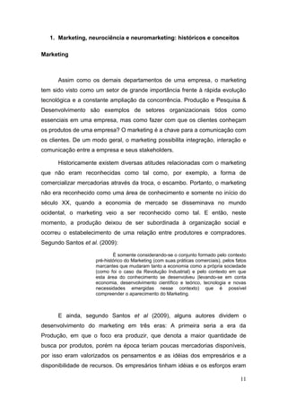 1. Marketing, neurociência e neuromarketing: históricos e conceitos
Marketing

Assim como os demais departamentos de uma empresa, o marketing
tem sido visto como um setor de grande importância frente à rápida evolução
tecnológica e a constante ampliação da concorrência. Produção e Pesquisa &
Desenvolvimento são exemplos de setores organizacionais tidos como
essenciais em uma empresa, mas como fazer com que os clientes conheçam
os produtos de uma empresa? O marketing é a chave para a comunicação com
os clientes. De um modo geral, o marketing possibilita integração, interação e
comunicação entre a empresa e seus stakeholders.
Historicamente existem diversas atitudes relacionadas com o marketing
que não eram reconhecidas como tal como, por exemplo, a forma de
comercializar mercadorias através da troca, o escambo. Portanto, o marketing
não era reconhecido como uma área de conhecimento e somente no início do
século XX, quando a economia de mercado se disseminava no mundo
ocidental, o marketing veio a ser reconhecido como tal. E então, neste
momento, a produção deixou de ser subordinada à organização social e
ocorreu o estabelecimento de uma relação entre produtores e compradores.
Segundo Santos et al. (2009):
É somente considerando-se o conjunto formado pelo contexto
pré-histórico do Marketing (com suas práticas comerciais), pelos fatos
marcantes que mudaram tanto a economia como a própria sociedade
(como foi o caso da Revolução Industrial) e pelo contexto em que
esta área do conhecimento se desenvolveu (levando-se em conta
economia, desenvolvimento científico e teórico, tecnologia e novas
necessidades emergidas nesse contexto) que é possível
compreender o aparecimento do Marketing.

E ainda, segundo Santos et al (2009), alguns autores dividem o
desenvolvimento do marketing em três eras: A primeira seria a era da
Produção, em que o foco era produzir, que denota a maior quantidade de
busca por produtos, porém na época teriam poucas mercadorias disponíveis,
por isso eram valorizados os pensamentos e as idéias dos empresários e a
disponibilidade de recursos. Os empresários tinham idéias e os esforços eram
11

 