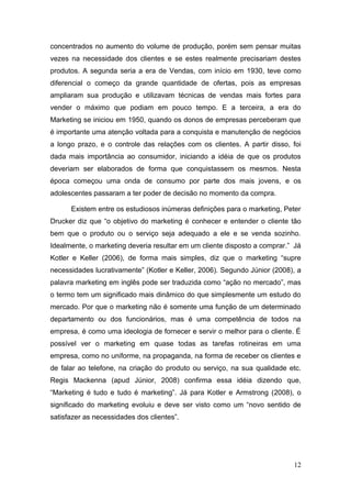 concentrados no aumento do volume de produção, porém sem pensar muitas
vezes na necessidade dos clientes e se estes realmente precisariam destes
produtos. A segunda seria a era de Vendas, com início em 1930, teve como
diferencial o começo da grande quantidade de ofertas, pois as empresas
ampliaram sua produção e utilizavam técnicas de vendas mais fortes para
vender o máximo que podiam em pouco tempo. E a terceira, a era do
Marketing se iniciou em 1950, quando os donos de empresas perceberam que
é importante uma atenção voltada para a conquista e manutenção de negócios
a longo prazo, e o controle das relações com os clientes. A partir disso, foi
dada mais importância ao consumidor, iniciando a idéia de que os produtos
deveriam ser elaborados de forma que conquistassem os mesmos. Nesta
época começou uma onda de consumo por parte dos mais jovens, e os
adolescentes passaram a ter poder de decisão no momento da compra.
Existem entre os estudiosos inúmeras definições para o marketing, Peter
Drucker diz que “o objetivo do marketing é conhecer e entender o cliente tão
bem que o produto ou o serviço seja adequado a ele e se venda sozinho.
Idealmente, o marketing deveria resultar em um cliente disposto a comprar.” Já
Kotler e Keller (2006), de forma mais simples, diz que o marketing “supre
necessidades lucrativamente” (Kotler e Keller, 2006). Segundo Júnior (2008), a
palavra marketing em inglês pode ser traduzida como “ação no mercado”, mas
o termo tem um significado mais dinâmico do que simplesmente um estudo do
mercado. Por que o marketing não é somente uma função de um determinado
departamento ou dos funcionários, mas é uma competência de todos na
empresa, é como uma ideologia de fornecer e servir o melhor para o cliente. É
possível ver o marketing em quase todas as tarefas rotineiras em uma
empresa, como no uniforme, na propaganda, na forma de receber os clientes e
de falar ao telefone, na criação do produto ou serviço, na sua qualidade etc.
Regis Mackenna (apud Júnior, 2008) confirma essa idéia dizendo que,
“Marketing é tudo e tudo é marketing”. Já para Kotler e Armstrong (2008), o
significado do marketing evoluiu e deve ser visto como um “novo sentido de
satisfazer as necessidades dos clientes”.

12

 
