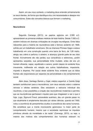 Assim, em seu novo contexto, o marketing deve entender primeiramente
os seus clientes, de forma que identifique e/ou crie necessidades e desejos nos
consumidores. Estes são conceitos básicos que formam o marketing.

Neurociência

Segundo Camargo (2013), os papiros egípcios em 2.500 a.C.
apresentaram as primeiras análises médicas de toda história. Desde 7.000 a.C.
existem indícios em diversas civilizações de cirurgias neurológicas. Entre fatos
relevantes para a história da neurociência está o famoso acidente em 1848,
sofrido por um trabalhador americano. Ele se chamava Phineas Gage e estava
trabalhando em uma construção quando uma barra de ferro, de 1,80 metro,
atingiu seu crânio e perfurou o cérebro, e alcançou grande parte de seu lobo
frontal. Incrivelmente ele não perdeu sua consciência e sobreviveu, porém
apresentou seqüelas, sua personalidade tinha mudado, antes ele era um
homem eficiente, capaz, equilibrado e sereno, porém depois do acidente ficou
irreverente, indiferente em relação aos outros trabalhadores, impaciente,
inquieto e disperso. Por causa deste acidente ficou evidente que os lobos
frontais são responsáveis por aspectos da personalidade e do comportamento
social.
Além disso, Santiago Ramón y Cajal, médico espanhol, e Camilo Golgi
também contribuíram para a neurociência, com seus estudos sobre o sistema
nervoso e células cerebrais. Eles estudaram a estrutura individual dos
neurônios, e isso possibilitou a criação das neurociências modernas e permitiu
que as neurociências ganhassem impulso para que chegassem a ser o que é
hoje. Logo, Sigmund Freud, psicanalista austríaco, deu um grande passo no
que atualmente é amplamente discutido por várias ciências, quando em 1900,
notou a ocorrência de pensamentos ocultos à consciência dos seres humanos.
Ele acreditava que a mente inconsciente gerenciava “a maior parte do
comportamento humano, mesmo que a sociedade reprimisse os impulsos
primitivos através da moralidade e da razão” (Camargo, 2013), ou seja, a
maioria dos motivos dos comportamentos dos humanos estavam no
13

 