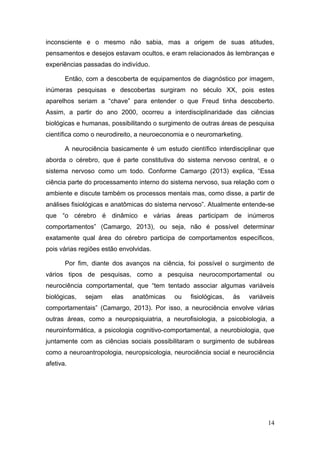 inconsciente e o mesmo não sabia, mas a origem de suas atitudes,
pensamentos e desejos estavam ocultos, e eram relacionados às lembranças e
experiências passadas do indivíduo.
Então, com a descoberta de equipamentos de diagnóstico por imagem,
inúmeras pesquisas e descobertas surgiram no século XX, pois estes
aparelhos seriam a “chave” para entender o que Freud tinha descoberto.
Assim, a partir do ano 2000, ocorreu a interdisciplinaridade das ciências
biológicas e humanas, possibilitando o surgimento de outras áreas de pesquisa
científica como o neurodireito, a neuroeconomia e o neuromarketing.
A neurociência basicamente é um estudo científico interdisciplinar que
aborda o cérebro, que é parte constitutiva do sistema nervoso central, e o
sistema nervoso como um todo. Conforme Camargo (2013) explica, “Essa
ciência parte do processamento interno do sistema nervoso, sua relação com o
ambiente e discute também os processos mentais mas, como disse, a partir de
análises fisiológicas e anatômicas do sistema nervoso”. Atualmente entende-se
que “o cérebro é dinâmico e várias áreas participam de inúmeros
comportamentos” (Camargo, 2013), ou seja, não é possível determinar
exatamente qual área do cérebro participa de comportamentos específicos,
pois várias regiões estão envolvidas.
Por fim, diante dos avanços na ciência, foi possível o surgimento de
vários tipos de pesquisas, como a pesquisa neurocomportamental ou
neurociência comportamental, que “tem tentado associar algumas variáveis
biológicas,

sejam

elas

anatômicas

ou

fisiológicas,

às

variáveis

comportamentais” (Camargo, 2013). Por isso, a neurociência envolve várias
outras áreas, como a neuropsiquiatria, a neurofisiologia, a psicobiologia, a
neuroinformática, a psicologia cognitivo-comportamental, a neurobiologia, que
juntamente com as ciências sociais possibilitaram o surgimento de subáreas
como a neuroantropologia, neuropsicologia, neurociência social e neurociência
afetiva.

14

 