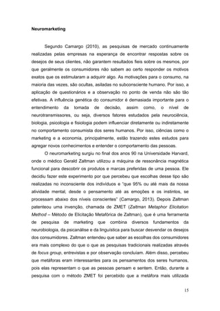 Neuromarketing

Segundo Camargo (2010), as pesquisas de mercado continuamente
realizadas pelas empresas na esperança de encontrar respostas sobre os
desejos de seus clientes, não garantem resultados fieis sobre os mesmos, por
que geralmente os consumidores não sabem ao certo responder os motivos
exatos que os estimularam a adquirir algo. As motivações para o consumo, na
maioria das vezes, são ocultas, asiladas no subconsciente humano. Por isso, a
aplicação de questionários e a observação no ponto de venda não são tão
efetivas. A influência genética do consumidor é demasiada importante para o
entendimento

da

tomada

de

decisão,

assim

como,

o

nível

de

neurotransmissores, ou seja, diversos fatores estudados pela neurociência,
biologia, psicologia e fisiologia podem influenciar diretamente ou indiretamente
no comportamento consumista dos seres humanos. Por isso, ciências como o
marketing e a economia, principalmente, estão trazendo estes estudos para
agregar novos conhecimentos e entender o comportamento das pessoas.
O neuromarketing surgiu no final dos anos 90 na Universidade Harvard,
onde o médico Gerald Zaltman utilizou a máquina de ressonância magnética
funcional para descobrir os produtos e marcas preferidas de uma pessoa. Ele
decidiu fazer este experimento por que percebeu que escolhas desse tipo são
realizadas no inconsciente dos indivíduos e “que 95% ou até mais da nossa
atividade mental, desde o pensamento até as emoções e os instintos, se
processam abaixo dos níveis conscientes” (Camargo, 2013). Depois Zaltman
patenteou uma invenção, chamada de ZMET (Zaltman Metaphor Elicitation
Method – Método de Elicitação Metafórica de Zaltman), que é uma ferramenta
de

pesquisa

de

marketing

que

combina

diversos

fundamentos

da

neurobiologia, da psicanálise e da linguística para buscar desvendar os desejos
dos consumidores. Zaltman entendeu que saber as escolhas dos consumidores
era mais complexo do que o que as pesquisas tradicionais realizadas através
de focus group, entrevistas e por observação concluíam. Além disso, percebeu
que metáforas eram interessantes para os pensamentos dos seres humanos,
pois elas representam o que as pessoas pensam e sentem. Então, durante a
pesquisa com o método ZMET foi percebido que a metáfora mais utilizada
15

 