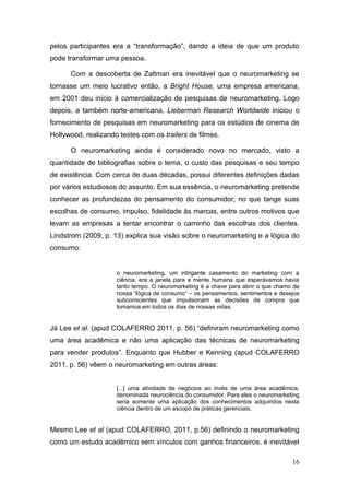 pelos participantes era a “transformação”, dando a ideia de que um produto
pode transformar uma pessoa.
Com a descoberta de Zaltman era inevitável que o neuromarketing se
tornasse um meio lucrativo então, a Bright House, uma empresa americana,
em 2001 deu início à comercialização de pesquisas de neuromarketing. Logo
depois, a também norte-americana, Lieberman Research Worldwide iniciou o
fornecimento de pesquisas em neuromarketing para os estúdios de cinema de
Hollywood, realizando testes com os trailers de filmes.
O neuromarketing ainda é considerado novo no mercado, visto a
quantidade de bibliografias sobre o tema, o custo das pesquisas e seu tempo
de existência. Com cerca de duas décadas, possui diferentes definições dadas
por vários estudiosos do assunto. Em sua essência, o neuromarketing pretende
conhecer as profundezas do pensamento do consumidor, no que tange suas
escolhas de consumo, impulso, fidelidade às marcas, entre outros motivos que
levam as empresas a tentar encontrar o caminho das escolhas dos clientes.
Lindstrom (2009, p. 13) explica sua visão sobre o neuromarketing e a lógica do
consumo:

o neuromarketing, um intrigante casamento do marketing com a
ciência, era a janela para a mente humana que esperávamos havia
tanto tempo. O neuromarketing é a chave para abrir o que chamo de
nossa “lógica de consumo” – os pensamentos, sentimentos e desejos
subconscientes que impulsionam as decisões de compra que
tomamos em todos os dias de nossas vidas.

Já Lee et al. (apud COLAFERRO 2011, p. 56) “definiram neuromarketing como
uma área acadêmica e não uma aplicação das técnicas de neuromarketing
para vender produtos”. Enquanto que Hubber e Kenning (apud COLAFERRO
2011, p. 56) vêem o neuromarketing em outras áreas:
[...] uma atividade de negócios ao invés de uma área acadêmica,
denominada neurociência do consumidor. Para eles o neuromarketing
seria somente uma aplicação dos conhecimentos adquiridos nesta
ciência dentro de um escopo de práticas gerenciais.

Mesmo Lee et al (apud COLAFERRO, 2011, p.56) definindo o neuromarketing
como um estudo acadêmico sem vínculos com ganhos financeiros, é inevitável
16

 