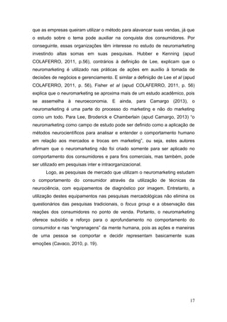 que as empresas queiram utilizar o método para alavancar suas vendas, já que
o estudo sobre o tema pode auxiliar na conquista dos consumidores. Por
conseguinte, essas organizações têm interesse no estudo de neuromarketing
investindo altas somas em suas pesquisas. Hubber e Kenning (apud
COLAFERRO, 2011, p.56), contrários à definição de Lee, explicam que o
neuromarketing é utilizado nas práticas de ações em auxílio à tomada de
decisões de negócios e gerenciamento. E similar a definição de Lee et al (apud
COLAFERRO, 2011, p. 56), Fisher et al (apud COLAFERRO, 2011, p. 56)
explica que o neuromarketing se aproxima mais de um estudo acadêmico, pois
se assemelha à neuroeconomia. E ainda, para Camargo (2013), o
neuromarketing é uma parte do processo do marketing e não do marketing
como um todo. Para Lee, Broderick e Chamberlain (apud Camargo, 2013) “o
neuromarketing como campo de estudo pode ser definido como a aplicação de
métodos neurocientíficos para analisar e entender o comportamento humano
em relação aos mercados e trocas em marketing”, ou seja, estes autores
afirmam que o neuromarketing não foi criado somente para ser aplicado no
comportamento dos consumidores e para fins comerciais, mas também, pode
ser utilizado em pesquisas inter e intraorganizacional.
Logo, as pesquisas de mercado que utilizam o neuromarketing estudam
o comportamento do consumidor através da utilização de técnicas da
neurociência, com equipamentos de diagnóstico por imagem. Entretanto, a
utilização destes equipamentos nas pesquisas mercadológicas não elimina os
questionários das pesquisas tradicionais, o focus group e a observação das
reações dos consumidores no ponto de venda. Portanto, o neuromarketing
oferece subsídio e reforço para o aprofundamento no comportamento do
consumidor e nas “engrenagens” da mente humana, pois as ações e maneiras
de uma pessoa se comportar e decidir representam basicamente suas
emoções (Cavaco, 2010, p. 19).

17

 