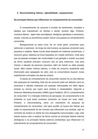 2. Neuromarketing: fatores - aplicabilidade - equipamentos
Os principais fatores que influenciam no comportamento do consumidor

O comportamento de consumo é envolto de sentimentos, emoções e
desejos que impulsionam os clientes a decidir comprar algo. Portanto,
inúmeros fatores, sejam eles neurológicos, biológicos (genéticos e sensoriais),
sociais, culturais ou econômicos podem induzir uma pessoa ao comportamento
consumista.
Biologicamente os seres vivos, de um modo geral, consomem para
sobreviver e reproduzir. Ao longo da vida humana, as pessoas consomem para
perpetuar a espécie. Neste mundo atual baseado em sistemas econômicos, o
consumo gerou sistemas de troca baseados em moeda (dinheiro), onde para
que as pessoas consigam dar continuidade à sua geração e manter sua prole
de forma saudável precisam consumir não só para sobreviver, mas para
chamar a atenção de possíveis parceiros, além de manter ou obter posição
social. Além destes motivos básicos, o modo de consumo atualmente está
direcionado para agregação de valor, pois os consumidores buscam novas
experiências e emoções nos atos de compra.
O estudo do comportamento do consumidor sempre foi um dos dilemas
das pesquisas de marketing. Este ato de consumo pode ser definido como os
processos e atitudes realizados por pessoas interessadas em obter algum
produto ou serviço que supra seus anseios e necessidades. Segundo a
American Marketing Association (AMA) (apud Colaferro, 2011), comportamento
do consumidor “é a interação dinâmica da percepção, do comportamento e do
ambiente no qual seres humanos conduzem as trocas em suas vidas”.
Portanto,

o

neuromarketing,

como

um

mecanismo

de

pesquisa

do

comportamento do consumidor, veio para auxiliar na busca dos fatores que
estão no subconsciente do ser humano que influenciam sua conduta, seja no
momento da compra ou diante de uma propaganda (comunicação). Logo, este
estudo buscou citar e explicar de forma sucinta os principais fatores internos
(biológicos) e os principais fatores externos (ambientais) que influenciam no
entendimento do comportamento do consumidor.
18

 