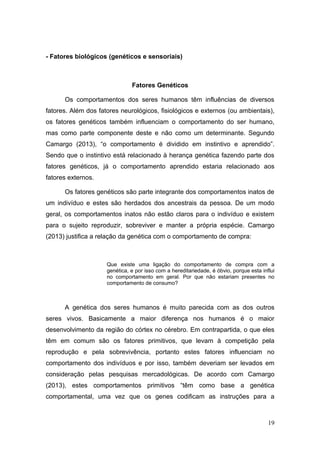 - Fatores biológicos (genéticos e sensoriais)

Fatores Genéticos
Os comportamentos dos seres humanos têm influências de diversos
fatores. Além dos fatores neurológicos, fisiológicos e externos (ou ambientais),
os fatores genéticos também influenciam o comportamento do ser humano,
mas como parte componente deste e não como um determinante. Segundo
Camargo (2013), “o comportamento é dividido em instintivo e aprendido”.
Sendo que o instintivo está relacionado à herança genética fazendo parte dos
fatores genéticos, já o comportamento aprendido estaria relacionado aos
fatores externos.
Os fatores genéticos são parte integrante dos comportamentos inatos de
um indivíduo e estes são herdados dos ancestrais da pessoa. De um modo
geral, os comportamentos inatos não estão claros para o indivíduo e existem
para o sujeito reproduzir, sobreviver e manter a própria espécie. Camargo
(2013) justifica a relação da genética com o comportamento de compra:

Que existe uma ligação do comportamento de compra com a
genética, e por isso com a hereditariedade, é óbvio, porque esta influi
no comportamento em geral. Por que não estariam presentes no
comportamento de consumo?

A genética dos seres humanos é muito parecida com as dos outros
seres vivos. Basicamente a maior diferença nos humanos é o maior
desenvolvimento da região do córtex no cérebro. Em contrapartida, o que eles
têm em comum são os fatores primitivos, que levam à competição pela
reprodução e pela sobrevivência, portanto estes fatores influenciam no
comportamento dos indivíduos e por isso, também deveriam ser levados em
consideração pelas pesquisas mercadológicas. De acordo com Camargo
(2013), estes comportamentos primitivos “têm como base a genética
comportamental, uma vez que os genes codificam as instruções para a

19

 