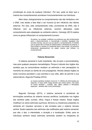 constituição do corpo de qualquer indivíduo”. Por isso, pode se dizer que a
maioria dos comportamentos acontecem inconscientemente nos indivíduos.
Além disso, biologicamente os comportamentos não são herdados e sim
o DNA, mas desde a fase fetal o ser humano já tem influência dos fatores
externos. Por isso, este comportamento inato, proveniente do DNA, não é
inflexível,

com

as

influências

externas,

ocorrem

alterações

neste

comportamento para adaptação ao ambiente externo. Camargo (2013) explica
como os genes influenciam no comportamento humano:
Os genes, na verdade, codificam as proteínas que são fundamentais
para o desenvolvimento, a manutenção e também regulação dos
circuitos neurais, que por sua vez geram o comportamento. À medida
que os genes têm a função de desencadear a atividade da proteína, a
qual constrói o cérebro e é essencial para a sua função, os primeiros
certamente desempenham um papel, mesmo que indireto, no
comportamento.

Fatores Sensoriais
O sistema sensorial é muito importante, não só para o neuromarketing,
mas para qualquer pesquisa mercadológica. Porque é através dos órgãos dos
sentidos que os consumidores recebem os estímulos e tem percepções no
momento da compra ou diante de uma propaganda. Através desses órgãos os
seres humanos percebem o que acontece à sua volta, além de permitir a sua
sobrevivência. Segundo Pradeep (2012),
os nossos sentidos recebem cerca de 11 milhões de informações por
segundo. A maior parte chega através dos nossos olhos, mas todos
os outros sentidos – audição, tato, olfato, paladar e sensações
espaciais – também dão a sua contribuição.

Segundo Camargo (2013), o sistema sensorial é constituído de
terminações sensitivas do sistema nervoso periférico, localizadas nos órgãos
dos sentidos (pele, ouvidos, olhos, língua e fossas nasais). Esses órgãos
modificam os vários estímulos (químicos, térmicos ou mecânicos) presentes no
ambiente em impulsos nervosos e são enviados para o sistema nervoso
central. Quatro aspectos dos estímulos são codificados pelo sistema sensorial,
que são: o tipo, a intensidade, a duração e a localização. Então, para os
indivíduos sentirem esses estímulos sensoriais existem os receptores do
20

 