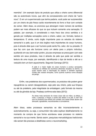 memória”. Um exemplo típico de produto que utiliza o cheiro como diferencial
são os automóveis novos, que vêm da concessionária com cheiro de “carro
novo”. E em um supermercado que tenha padaria, você pode ser surpreendido
por um cheiro de pão fresco saído recentemente do forno e ficar com vontade
de comer. Além disso, os anúncios que abrangem maior número de sentidos
podem ser mais eficazes do que os que incluem somente uma sensação. O
paladar, por exemplo, é considerado o mais fraco dos cinco sentidos e é
gerado por múltiplas sensações como o cheiro, sabor, cor, formato, textura e
temperatura. E ainda, outro órgão importante para os estudos do sistema
sensorial é a pele, que é um dos órgãos mais importantes do corpo humano,
pois é através dela que o ser humano pode sente frio, calor, dor ou pressão. O
que faz com que ela funcione como um alerta para o próprio indivíduo,
auxiliando em seu bem-estar porém, poucas empresas se preocupam com este
sentido em seus produtos, mas é através da pele que pode ser sentida a
textura de uma roupa, por exemplo, identificando o tipo de tecido e até se o
vestuário tem um bom aquecimento. Segundo Camargo (2013):
A pele é o maior órgão do corpo humano e produz sensações
mediante os milhões de neurônios aferentes situados na derme, os
quais trazem toda a informação do exterior e também expressa
muitas das nossas emoções, como quando suamos numa situação
de perigo.

Enfim, nas prateleiras dos supermercados, os produtos não podem gerar
repugnância ou serem desagradáveis, seja pelo seu cheiro, pela sua limpeza
ou até da prateleira, pela integridade da embalagem, pelo formato da mesma
ou até da gôndola da loja. Pradeep confirma esta ideia (2012):
As áreas mais sensíveis do nosso corpo são as mãos, os lábios, o
rosto, o pescoço, a língua, a ponto dos dedos e os pés. E daí? Daí
que os produtos que entram em contato com essas áreas devem ser
sensuais, agradáveis, reconfortantes e convidativos.

Além disso, estes processos sensoriais se dão inconscientemente e
automaticamente, ou seja, o consumidor não sabe explicar detalhadamente no
momento da compra de que forma aconteceu esse processo no sistema
sensorial e na sua mente. Sendo assim, pesquisas mercadológicas tradicionais
não seriam tão precisas e detalhistas como o neuromarketing.
22

 