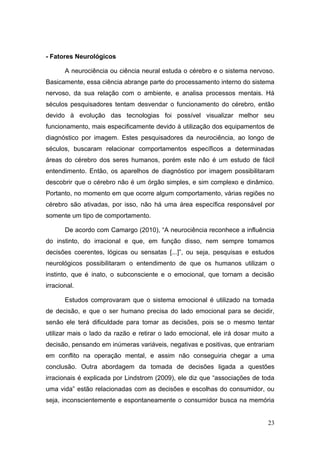 - Fatores Neurológicos
A neurociência ou ciência neural estuda o cérebro e o sistema nervoso.
Basicamente, essa ciência abrange parte do processamento interno do sistema
nervoso, da sua relação com o ambiente, e analisa processos mentais. Há
séculos pesquisadores tentam desvendar o funcionamento do cérebro, então
devido à evolução das tecnologias foi possível visualizar melhor seu
funcionamento, mais especificamente devido à utilização dos equipamentos de
diagnóstico por imagem. Estes pesquisadores da neurociência, ao longo de
séculos, buscaram relacionar comportamentos específicos a determinadas
áreas do cérebro dos seres humanos, porém este não é um estudo de fácil
entendimento. Então, os aparelhos de diagnóstico por imagem possibilitaram
descobrir que o cérebro não é um órgão simples, e sim complexo e dinâmico.
Portanto, no momento em que ocorre algum comportamento, várias regiões no
cérebro são ativadas, por isso, não há uma área específica responsável por
somente um tipo de comportamento.
De acordo com Camargo (2010), “A neurociência reconhece a influência
do instinto, do irracional e que, em função disso, nem sempre tomamos
decisões coerentes, lógicas ou sensatas [...]”, ou seja, pesquisas e estudos
neurológicos possibilitaram o entendimento de que os humanos utilizam o
instinto, que é inato, o subconsciente e o emocional, que tornam a decisão
irracional.
Estudos comprovaram que o sistema emocional é utilizado na tomada
de decisão, e que o ser humano precisa do lado emocional para se decidir,
senão ele terá dificuldade para tomar as decisões, pois se o mesmo tentar
utilizar mais o lado da razão e retirar o lado emocional, ele irá dosar muito a
decisão, pensando em inúmeras variáveis, negativas e positivas, que entrariam
em conflito na operação mental, e assim não conseguiria chegar a uma
conclusão. Outra abordagem da tomada de decisões ligada a questões
irracionais é explicada por Lindstrom (2009), ele diz que “associações de toda
uma vida” estão relacionadas com as decisões e escolhas do consumidor, ou
seja, inconscientemente e espontaneamente o consumidor busca na memória
23

 