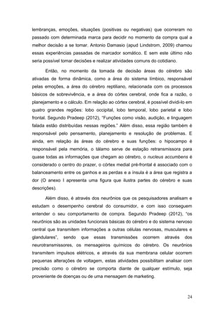 lembranças, emoções, situações (positivas ou negativas) que ocorreram no
passado com determinada marca para decidir no momento da compra qual a
melhor decisão a se tomar. Antonio Damasio (apud Lindstrom, 2009) chamou
essas experiências passadas de marcador somático. E sem este último não
seria possível tomar decisões e realizar atividades comuns do cotidiano.
Então, no momento da tomada de decisão áreas do cérebro são
ativadas de forma dinâmica, como a área do sistema límbico, responsável
pelas emoções, a área do cérebro reptiliano, relacionada com os processos
básicos de sobrevivência, e a área do córtex cerebral, onde fica a razão, o
planejamento e o cálculo. Em relação ao córtex cerebral, é possível dividi-lo em
quatro grandes regiões: lobo occipital, lobo temporal, lobo parietal e lobo
frontal. Segundo Pradeep (2012), “Funções como visão, audição, e linguagem
falada estão distribuídas nessas regiões.” Além disso, essa região também é
responsável pelo pensamento, planejamento e resolução de problemas. E
ainda, em relação às áreas do cérebro e suas funções: o hipocampo é
responsável pela memória, o tálamo serve de estação retransmissora para
quase todas as informações que chegam ao cérebro, o nucleus accumbens é
considerado o centro do prazer, o córtex medial pré-frontal é associado com o
balanceamento entre os ganhos e as perdas e a ínsula é a área que registra a
dor (O anexo I apresenta uma figura que ilustra partes do cérebro e suas
descrições).
Além disso, é através dos neurônios que os pesquisadores analisam e
estudam o desempenho cerebral do consumidor, e com isso conseguem
entender o seu comportamento de compra. Segundo Pradeep (2012), “os
neurônios são as unidades funcionais básicas do cérebro e do sistema nervoso
central que transmitem informações a outras células nervosas, musculares e
glandulares”,

sendo

que

essas

transmissões

ocorrem

através

dos

neurotransmissores, os mensageiros químicos do cérebro. Os neurônios
transmitem impulsos elétricos, e através da sua membrana celular ocorrem
pequenas alterações de voltagem, estas atividades possibilitam analisar com
precisão como o cérebro se comporta diante de qualquer estímulo, seja
proveniente de doenças ou de uma mensagem de marketing.

24

 