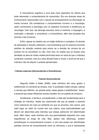 A neurociência cognitiva é uma área mais específica da ciência que
pode desvendar o comportamento do consumidor. Ela une diversas áreas do
conhecimento relacionadas com o estudo do processamento da informação na
mente humana. Ela correlaciona o comportamento humano e a neurologia,
assim combinando a psicologia com os aspectos funcionais e anatômicos da
neurologia. Com isso, ela abrange assuntos como a memória, a linguagem, a
motivação, a atenção, a consciência, a inconsciência, além das emoções dos
animais e dos humanos.
Enfim, apesar do cérebro ser um órgão dinâmico e complexo, foi através
de aplicações e estudos utilizando o neuromarketing que foi possível encontrar
padrões de ativação cerebral para prever se a decisão de compra de um
produto iria se concretizar ou não. Com isso, foi notado que se tivesse mais
atividade na área do córtex medial pré-frontal seria um sinal de que o individuo
compraria o produto, mas se a área ativada fosse a ínsula, o sinal era de que o
indivíduo não iria adquirir o produto apresentado.

- Fatores externos (Socioculturais e Econômicos)

Fatores Socioculturais
Segundo Kotler e Keller (2006), cada indivíduo tem seus gostos e
preferências no momento da compra, mas “a sociedade molda crenças, valores
e normas que definem, em grande parte, esses gostos e preferências”. Assim,
é possível que estas influências sociais resultem em um padrão de consumo.
Inicialmente, a família e, principalmente, a mãe são fundamentais para a
proteção do indivíduo, desde seu nascimento até que se adapte e aprenda
como sobreviver em meio ao ambiente em que se encontra. Isso ocorre, pois
cada lugar ao redor do mundo tem sua cultura, suas particularidades que
devem ser absorvidas pelo indivíduo que deseja sobreviver em determinado
local. Além disso, cada indivíduo tem sua personalidade adquirida com suas
experiências ao longo da vida. Mas, apesar das diferenças, existem
semelhanças no comportamento humano, e com isso podem ser identificados
padrões comuns de comportamento entre os indivíduos, o que é interessante
25

 