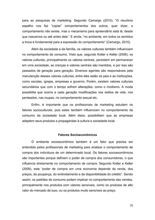 para as pesquisas de marketing. Segundo Camargo (2010), “O neurônio
espelho nos faz “copiar” comportamentos dos outros, quer dizer, o
comportamento não existe, mas o mecanismo para apreendê-lo está lá, desde
que nascemos ou até antes dele.” E ainda, “no ambiente, em todos os sentidos
a troca é fundamental para a expressão do comportamento” (Camargo, 2010).
Além da sociedade e da família, os valores culturais também influenciam
no comportamento de consumo. Visto que, segundo Kotler e Keller (2006), os
valores culturais, principalmente os valores centrais, persistem em permanecer
em uma sociedade, as crenças e valores centrais são mantidos, e por isso são
passados de geração para geração. Diversos agentes são responsáveis pela
manutenção desses valores culturais, entre eles estão os pais e as instituições,
como escolas, igrejas, empresas e governo. Porém, existem valores culturais
secundários que com o tempo sofrem alterações, como o modismo. A moda
possibilita que ocorra a cada geração modificações nos estilos de vida, nos
penteados, nas roupas, no comportamento sexual etc.
Enfim, é importante que os profissionais de marketing estudem os
fatores socioculturais, pois estes também influenciam no comportamento de
consumo da sociedade local. Além disso, possibilitam que as empresas
adaptem seus produtos e propagandas à cultura e sociedade local.

Fatores Socioeconômicos
O ambiente socioeconômico também é um fator que precisa ser
entendido pelos profissionais de marketing para analisar o comportamento de
compra dos indivíduos de um determinado local. Os fatores socioeconômicos
são importantes porque definem o poder de compra dos consumidores, o que
influencia diretamente no comportamento de compra. Segundo Kotler e Keller
(2006), este “poder de compra em uma economia depende da renda, dos
preços, da poupança, do endividamento e da disponibilidade do crédito”. Sendo
assim, os padrões de consumo podem implicar no comportamento das vendas,
principalmente nos produtos com valores sensíveis, como os produtos de alto
valor do mercado de luxo, ou os produtos muito sensíveis ao preço.

26

 