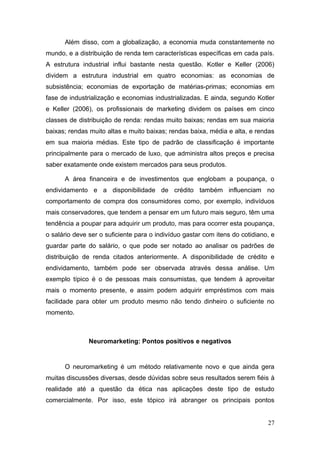 Além disso, com a globalização, a economia muda constantemente no
mundo, e a distribuição de renda tem características específicas em cada país.
A estrutura industrial influi bastante nesta questão. Kotler e Keller (2006)
dividem a estrutura industrial em quatro economias: as economias de
subsistência; economias de exportação de matérias-primas; economias em
fase de industrialização e economias industrializadas. E ainda, segundo Kotler
e Keller (2006), os profissionais de marketing dividem os países em cinco
classes de distribuição de renda: rendas muito baixas; rendas em sua maioria
baixas; rendas muito altas e muito baixas; rendas baixa, média e alta, e rendas
em sua maioria médias. Este tipo de padrão de classificação é importante
principalmente para o mercado de luxo, que administra altos preços e precisa
saber exatamente onde existem mercados para seus produtos.
A área financeira e de investimentos que englobam a poupança, o
endividamento e a disponibilidade de crédito também influenciam no
comportamento de compra dos consumidores como, por exemplo, indivíduos
mais conservadores, que tendem a pensar em um futuro mais seguro, têm uma
tendência a poupar para adquirir um produto, mas para ocorrer esta poupança,
o salário deve ser o suficiente para o indivíduo gastar com itens do cotidiano, e
guardar parte do salário, o que pode ser notado ao analisar os padrões de
distribuição de renda citados anteriormente. A disponibilidade de crédito e
endividamento, também pode ser observada através dessa análise. Um
exemplo típico é o de pessoas mais consumistas, que tendem à aproveitar
mais o momento presente, e assim podem adquirir empréstimos com mais
facilidade para obter um produto mesmo não tendo dinheiro o suficiente no
momento.

Neuromarketing: Pontos positivos e negativos

O neuromarketing é um método relativamente novo e que ainda gera
muitas discussões diversas, desde dúvidas sobre seus resultados serem fiéis à
realidade até a questão da ética nas aplicações deste tipo de estudo
comercialmente. Por isso, este tópico irá abranger os principais pontos
27

 