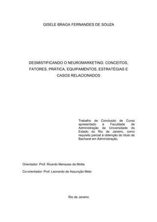 GISELE BRAGA FERNANDES DE SOUZA

DESMISTIFICANDO O NEUROMARKETING: CONCEITOS,
FATORES, PRÁTICA, EQUIPAMENTOS, ESTRATÉGIAS E
CASOS RELACIONADOS

Trabalho de Conclusão de Curso
apresentado
à
Faculdade
de
Administração da Universidade do
Estado do Rio de Janeiro, como
requisito parcial à obtenção do título de
Bacharel em Administração.

Orientador: Prof. Ricardo Menezes da Motta
Co-orientador: Prof. Leonardo de Assunção Melo

Rio de Janeiro

 