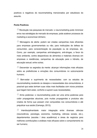 positivos e negativos do neuromarketing mencionados por estudiosos do
assunto.

Ponto Positivos

 Revolução nas pesquisas de mercado: o neuromarketing pode minimizar
erros nas estratégias de mercado de empresas, pode acelerar processos de
marketing e economizar dinheiro;



Mensagens de alerta: podem ser criadas campanhas mais eficientes

para empresas governamentais ou não, para instituições de defesa do
consumidor, para conscientização da população ou de empresas, etc.
Como, por exemplo, campanhas anti-tabagismo, anti-drogas, a favor do
meio ambiente, contra desperdícios de alimentos e materiais diversos em
empresas e residências, campanhas de educação para o trânsito, de
educação sexual, entre outras;

 Desvendar os segredos da mente: alcançar informações mais eficazes
sobre as preferências e emoções dos consumidores no subconsciente
humano;



Bem-estar e suprimento de necessidades: com os estudos de

neuromarketing revelando os desejos e necessidades dos consumidores, é
possível que estes tenham suas vidas mais facilitadas com novos produtos
que tragam bem-estar, conforto e supram suas necessidades;



Arma poderosa: o neuromarketing pode ser uma arma poderosa para

coibir propagandas abusivas, pois muitas propagandas e produtos são
criados de forma que possam criar compulsões nos consumidores e até
prejudicar sua saúde (Camargo, 2013);



Interdisciplinaridade:

maior

integração

entre

diversas

ciências

(neurociência, psicologia, economia, marketing, ciências sociais, etc.),
departamentos (escolas / área acadêmica) e áreas de negócios para
melhores contribuições e análises mais eficazes sobre o comportamento do
ser humano;
28

 
