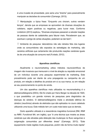 é uma invasão de privacidade, pois seria uma “brecha” para possivelmente
manipular as decisões do consumidor (Camargo, 2013);



Manipulação: a típica frase: “Enquanto uns choram, outros vendem

lenços”, denota que as empresas se aproveitam de diversas situações do
cotidiano, sejam positivas ou negativas, para lucrar mais. Conforme
Lindstrom (2013) explicou, “Diversas empresas passaram a estudar reações
de pessoas diante de catástrofes para faturar mais. Perceberam que, ao
acentuar o perigo de certas situações, poderiam se dar bem”;



Ambiente de pesquisa: laboratórios não são retratos fiéis dos lugares

onde os consumidores são expostos às estratégias de marketing, são
cenários artificiais que certamente não produzirão reações cerebrais iguais
às de uma situação de consumo real (Furtado, 2012).

Aparelhos científicos
Atualmente o neuromarketing utiliza métodos neurocientíficos de
imagem não invasivos que mensuram o nível de atração ou repulsão emocional
de um indivíduo durante uma pesquisa experimental de marketing. Este
procedimento pode ser diante de uma propaganda ou campanha de um
produto, em relação a detalhes do produto em si ou sua marca, ou em relação
ao seu posicionamento no ponto de venda.
Um dos aparelhos científicos mais utilizados no neuromarketing é o
eletroencefalograma (EEG). Ele foi criado por Hans Berger na década de 1920,
o que possibilitou um grande número de pesquisas para diagnóstico de
doenças do cérebro. O eletroencefalograma mede a atividade elétrica do
cérebro (neurônios) através de eletrodos que são aplicados no couro cabeludo
utilizando uma touca. Este método tem um custo mais baixo que os demais.
Outro aparelho utilizado é a ressonância magnética funcional (RM, IRMf
ou fMRI: Functional Mri, em inglês), que “é uma técnica que mostra as áreas
cerebrais que são ativadas pela detecção das mudanças no fluxo sanguíneo e
oxigenação consumidos por diferentes áreas” (Camargo, 2013). “Este
equipamento mede regiões muito pequenas, porém não de forma muito rápida”
30

 