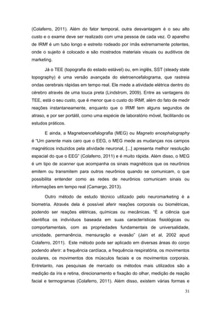 (Colaferro, 2011). Além do fator temporal, outra desvantagem é o seu alto
custo e o exame deve ser realizado com uma pessoa de cada vez. O aparelho
de IRMf é um tubo longo e estreito rodeado por ímãs extremamente potentes,
onde o sujeito é colocado e são mostrados materiais visuais ou auditivos de
marketing.
Já o TEE (topografia do estado estável) ou, em inglês, SST (steady state
topography) é uma versão avançada do eletroencefalograma, que rastreia
ondas cerebrais rápidas em tempo real. Ele mede a atividade elétrica dentro do
cérebro através de uma touca preta (Lindstrom, 2009). Entre as vantagens do
TEE, está o seu custo, que é menor que o custo do IRMf, além do fato de medir
reações instantaneamente, enquanto que o IRMf tem alguns segundos de
atraso, e por ser portátil, como uma espécie de laboratório móvel, facilitando os
estudos práticos.
E ainda, a Magnetoencefalografia (MEG) ou Magneto encephalography
é “Um parente mais caro que o EEG, o MEG mede as mudanças nos campos
magnéticos induzidos pela atividade neuronal, [...] apresenta melhor resolução
espacial do que o EEG” (Colaferro, 2011) e é muito rápida. Além disso, o MEG
é um tipo de scanner que acompanha os sinais magnéticos que os neurônios
emitem ou transmitem para outros neurônios quando se comunicam, o que
possibilita entender como as redes de neurônios comunicam sinais ou
informações em tempo real (Camargo, 2013).
Outro método de estudo técnico utilizado pelo neuromarketing é a
biometria. Através dela é possível aferir reações corporais ou biométricas,
podendo ser reações elétricas, químicas ou mecânicas. “É a ciência que
identifica os indivíduos baseada em suas características fisiológicas ou
comportamentais, com as propriedades fundamentais de universalidade,
unicidade, permanência, mensuração e evasão” (Jain et al, 2002 apud
Colaferro, 2011). Este método pode ser aplicado em diversas áreas do corpo
podendo aferir: a frequência cardíaca, a frequência respiratória, os movimentos
oculares, os movimentos dos músculos faciais e os movimentos corporais.
Entretanto, nas pesquisas de mercado os métodos mais utilizados são a
medição da íris e retina, direcionamento e fixação do olhar, medição de reação
facial e termogramas (Colaferro, 2011). Além disso, existem várias formas e
31

 