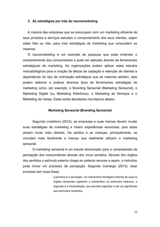 3. As estratégias por trás do neuromarketing
A maioria das empresas que se preocupam com um marketing eficiente de
seus produtos e serviços estudam o comportamento dos seus clientes, sejam
estes fiéis ou não, para criar estratégias de marketing que conquistem os
mesmos.
O neuromarketing é um exemplo de pesquisa que pode entender o
comportamento dos consumidores e pode ser aplicado através de ferramentas
estratégicas de marketing. As organizações podem aplicar estes estudos
mercadológicos para a criação de táticas de captação e retenção de clientes e
dependendo do tipo de orientação estratégica que as mesmas adotem, elas
podem elaborar e praticar diversos tipos de ferramentas estratégias de
marketing como, por exemplo, o Branding Sensorial (Marketing Sensorial), o
Marketing Digital (ou Marketing Eletrônico), o Marketing de Serviços e o
Marketing de Varejo. Estes serão abordados nos tópicos abaixo.
Marketing Sensorial (Branding Sensorial)
Segundo Lindstrom (2012), as empresas e suas marcas devem mudar
suas estratégias de marketing e inserir experiências sensoriais, pois estas
atraem muito mais clientes. Os adultos e as crianças, principalmente, se
vinculam mais facilmente a marcas que realmente utilizem o marketing
sensorial.
O marketing sensorial é um estudo direcionado para a compreensão da
percepção dos consumidores através dos cinco sentidos. Através dos órgãos
dos sentidos o estímulo externo chega ao sistema nervoso e assim, o indivíduo
pode iniciar um processo de percepção. Segundo Camargo (2013), esse
processo tem duas fases:
a primeira é a sensação, um mecanismo fisiológico através do qual os
órgãos sensoriais registram e transmitem os estímulos externos; a
segunda é a interpretação, que permite organizar e dar um significado
aos estímulos recebidos.

33

 