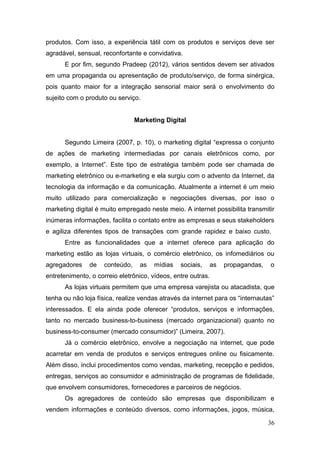 produtos. Com isso, a experiência tátil com os produtos e serviços deve ser
agradável, sensual, reconfortante e convidativa.
E por fim, segundo Pradeep (2012), vários sentidos devem ser ativados
em uma propaganda ou apresentação de produto/serviço, de forma sinérgica,
pois quanto maior for a integração sensorial maior será o envolvimento do
sujeito com o produto ou serviço.
Marketing Digital
Segundo Limeira (2007, p. 10), o marketing digital “expressa o conjunto
de ações de marketing intermediadas por canais eletrônicos como, por
exemplo, a Internet”. Este tipo de estratégia também pode ser chamada de
marketing eletrônico ou e-marketing e ela surgiu com o advento da Internet, da
tecnologia da informação e da comunicação. Atualmente a internet é um meio
muito utilizado para comercialização e negociações diversas, por isso o
marketing digital é muito empregado neste meio. A internet possibilita transmitir
inúmeras informações, facilita o contato entre as empresas e seus stakeholders
e agiliza diferentes tipos de transações com grande rapidez e baixo custo.
Entre as funcionalidades que a internet oferece para aplicação do
marketing estão as lojas virtuais, o comércio eletrônico, os infomediários ou
agregadores

de

conteúdo,

as

mídias

sociais,

as

propagandas,

o

entretenimento, o correio eletrônico, vídeos, entre outras.
As lojas virtuais permitem que uma empresa varejista ou atacadista, que
tenha ou não loja física, realize vendas através da internet para os “internautas”
interessados. E ela ainda pode oferecer “produtos, serviços e informações,
tanto no mercado business-to-business (mercado organizacional) quanto no
business-to-consumer (mercado consumidor)” (Limeira, 2007).
Já o comércio eletrônico, envolve a negociação na internet, que pode
acarretar em venda de produtos e serviços entregues online ou fisicamente.
Além disso, inclui procedimentos como vendas, marketing, recepção e pedidos,
entregas, serviços ao consumidor e administração de programas de fidelidade,
que envolvem consumidores, fornecedores e parceiros de negócios.
Os agregadores de conteúdo são empresas que disponibilizam e
vendem informações e conteúdo diversos, como informações, jogos, música,
36

 