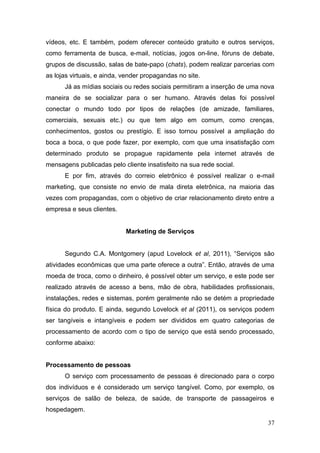 vídeos, etc. E também, podem oferecer conteúdo gratuito e outros serviços,
como ferramenta de busca, e-mail, notícias, jogos on-line, fóruns de debate,
grupos de discussão, salas de bate-papo (chats), podem realizar parcerias com
as lojas virtuais, e ainda, vender propagandas no site.
Já as mídias sociais ou redes sociais permitiram a inserção de uma nova
maneira de se socializar para o ser humano. Através delas foi possível
conectar o mundo todo por tipos de relações (de amizade, familiares,
comerciais, sexuais etc.) ou que tem algo em comum, como crenças,
conhecimentos, gostos ou prestígio. E isso tornou possível a ampliação do
boca a boca, o que pode fazer, por exemplo, com que uma insatisfação com
determinado produto se propague rapidamente pela internet através de
mensagens publicadas pelo cliente insatisfeito na sua rede social.
E por fim, através do correio eletrônico é possível realizar o e-mail
marketing, que consiste no envio de mala direta eletrônica, na maioria das
vezes com propagandas, com o objetivo de criar relacionamento direto entre a
empresa e seus clientes.
Marketing de Serviços
Segundo C.A. Montgomery (apud Lovelock et al, 2011), “Serviços são
atividades econômicas que uma parte oferece a outra”. Então, através de uma
moeda de troca, como o dinheiro, é possível obter um serviço, e este pode ser
realizado através de acesso a bens, mão de obra, habilidades profissionais,
instalações, redes e sistemas, porém geralmente não se detém a propriedade
física do produto. E ainda, segundo Lovelock et al (2011), os serviços podem
ser tangíveis e intangíveis e podem ser divididos em quatro categorias de
processamento de acordo com o tipo de serviço que está sendo processado,
conforme abaixo:
Processamento de pessoas
O serviço com processamento de pessoas é direcionado para o corpo
dos indivíduos e é considerado um serviço tangível. Como, por exemplo, os
serviços de salão de beleza, de saúde, de transporte de passageiros e
hospedagem.
37

 