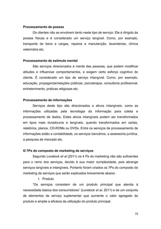 Processamento de posses
Os clientes não se envolvem tanto neste tipo de serviço. Ele é dirigido às
posses físicas e é considerado um serviço tangível. Como, por exemplo,
transporte de bens e cargas, reparos e manutenção, lavanderias, clínica
veterinária etc.
Processamento de estímulo mental
São serviços direcionados à mente das pessoas, que podem modificar
atitudes e influenciar comportamentos, e exigem certo esforço cognitivo do
cliente. É considerado um tipo de serviço intangível. Como, por exemplo,
educação, propaganda/relações públicas, psicoterapia, consultoria profissional,
entretenimento, práticas religiosas etc.
Processamento de informações
Serviços deste tipo são direcionados a ativos intangíveis, como as
informações

utilizadas

pela

tecnologia

da

informação

para

coleta

e

processamento de dados. Estes ativos intangíveis podem ser transformados
em tipos mais duradouros e tangíveis, quando transformados em cartas,
relatórios, planos, CD-ROMs ou DVDs. Entre os serviços de processamento de
informações estão a contabilidade, os serviços bancários, a assessoria jurídica,
a pesquisa de mercado etc.
O 7Ps do composto de marketing de serviços
Segundo Lovelock et al (2011) os 4 Ps do marketing não são suficientes
para o ramo dos serviços, devido à sua maior complexidade, pois abrange
serviços tangíveis e intangíveis. Portanto foram criados os 7Ps do composto do
marketing de serviços que serão explicados brevemente abaixo:
I. Produto
“Os serviços consistem de um produto principal que atenda à
necessidade básica dos consumidores” (Lovelock et al, 2011) e de um conjunto
de elementos de serviço suplementar que aumente o valor agregado do
produto e amplie a eficácia da utilização do produto principal.

38

 