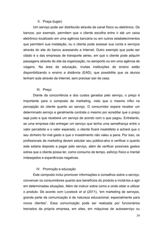 II. Praça (lugar)
Um serviço pode ser distribuído através de canal físico ou eletrônico. Os
bancos, por exemplo, permitem que o cliente escolha entre ir até um caixa
eletrônico localizado em uma agência bancária ou em outros estabelecimentos
que permitem sua instalação, ou o cliente pode acessar sua conta e serviços
através do site do banco acessando a Internet. Outro exemplo que pode ser
citado é o das empresas de transporte aéreo, em que o cliente pode adquirir
passagens através do site da organização, no aeroporto ou em uma agência de
viagens. Na área de educação, muitas instituições de ensino estão
disponibilizando o ensino a distância (EAD), que possibilita que os alunos
tenham aula através da Internet, sem precisar sair de casa.
III. Preço
Diante da concorrência e dos custos gerados pelo serviço, o preço é
importante para o composto de marketing, visto que o mesmo influi na
percepção do cliente quanto ao serviço. O consumidor espera receber um
determinado serviço e geralmente contrata o mesmo por acreditar que o preço
seja justo e que receberá um serviço de acordo com o que pagou. Entretanto,
se uma empresa não entregar um serviço que tenha uma semelhança entre o
valor percebido e o valor esperado, o cliente ficará insatisfeito e achará que o
seu dinheiro foi mal gasto e que o investimento não valeu a pena. Por isso, os
profissionais de marketing devem estudar seu público-alvo e verificar o quanto
este estaria disposto a pagar pelo serviço, além de verificar possíveis gastos
extras que o cliente possa ter, como consumo de tempo, esforço físico e mental
indesejados e experiências negativas.
IV. Promoção e educação
Este composto inclui promover informações e conselhos sobre o serviço,
convencer os consumidores quanto aos benefícios do produto e incitá-los a agir
em determinadas situações. Além de instruir sobre como e onde obter e utilizar
o produto. De acordo com Lovelock et al (2011), “em marketing de serviços,
grande parte da comunicação é de natureza educacional, especialmente para
novos clientes”. Essa comunicação pode ser realizada por funcionários
treinados da própria empresa, em sites, em máquinas de autosserviço ou
39

 
