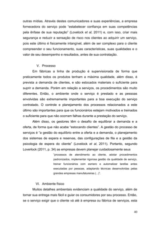 outras mídias. Através destes comunicadores e suas experiências, a empresa
fornecedora do serviço pode “estabelecer confiança em suas competências
pela ênfase de sua reputação” (Lovelock et al, 2011) e, com isso, criar mais
segurança e reduzir a sensação de risco nos clientes ao adquirir um serviço,
pois este último é fisicamente intangível, além de ser complexo para o cliente
compreender o seu funcionamento, suas características, suas qualidades e o
valor de seu desempenho e resultados, antes de sua contratação.
V. Processo
Em fábricas a linha de produção é supervisionada de forma que
praticamente todos os produtos tenham a máxima qualidade, além disso, é
prevista a demanda de clientes, e são estocados materiais o suficiente para
suprir a demanda. Porém em relação a serviços, os procedimentos são muito
diferentes. Então, o ambiente onde o serviço é prestado e as pessoas
envolvidas são extremamente importantes para a boa execução do serviço
contratado. O controle e planejamento dos processos relacionados a este
último são importantes para que os funcionários estejam motivados e treinados
o suficiente para que não ocorram falhas durante a prestação do serviço.
Além disso, os gestores têm o desafio de equilibrar a demanda e a
oferta, de forma que não acabe “estocando clientes”. A gestão do processo de
serviços é “a gestão do equilíbrio entre a oferta e a demanda, o planejamento
dos sistemas de espera e reservas, das configurações de fila e a gestão da
psicologia de espera do cliente” (Lovelock et al, 2011). Portanto, segundo
Loverlock (2011, p. 34) as empresas devem planejar cuidadosamente seus
“processos

de atendimento ao cliente,

adotar procedimentos

padronizados, implementar rigorosa gestão da qualidade de serviço,
treinar funcionários com esmero e automatizar tarefas antes
executadas por pessoas, adaptando técnicas desenvolvidas pelas
grandes empresas manufatureiras (...)”.

VI. Ambiente físico
Muitos detalhes ambientais evidenciam a qualidade do serviço, além de
tornar sua entrega mais fácil e guiar os consumidores por seu processo. Então,
se o serviço exigir que o cliente vá até à empresa ou fábrica de serviços, esta
40

 