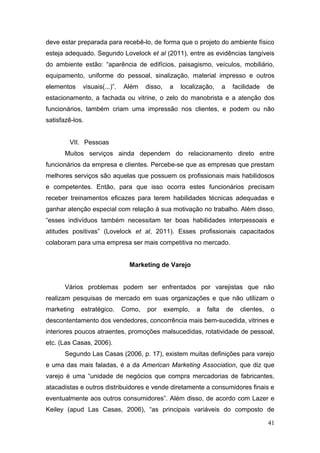 deve estar preparada para recebê-lo, de forma que o projeto do ambiente físico
esteja adequado. Segundo Lovelock et al (2011), entre as evidências tangíveis
do ambiente estão: “aparência de edifícios, paisagismo, veículos, mobiliário,
equipamento, uniforme do pessoal, sinalização, material impresso e outros
elementos

visuais(...)”.

Além

disso,

a

localização,

a

facilidade

de

estacionamento, a fachada ou vitrine, o zelo do manobrista e a atenção dos
funcionários, também criam uma impressão nos clientes, e podem ou não
satisfazê-los.
VII. Pessoas
Muitos serviços ainda dependem do relacionamento direto entre
funcionários da empresa e clientes. Percebe-se que as empresas que prestam
melhores serviços são aquelas que possuem os profissionais mais habilidosos
e competentes. Então, para que isso ocorra estes funcionários precisam
receber treinamentos eficazes para terem habilidades técnicas adequadas e
ganhar atenção especial com relação à sua motivação no trabalho. Além disso,
“esses indivíduos também necessitam ter boas habilidades interpessoais e
atitudes positivas” (Lovelock et al, 2011). Esses profissionais capacitados
colaboram para uma empresa ser mais competitiva no mercado.
Marketing de Varejo
Vários problemas podem ser enfrentados por varejistas que não
realizam pesquisas de mercado em suas organizações e que não utilizam o
marketing

estratégico.

Como,

por

exemplo,

a

falta

de

clientes,

o

descontentamento dos vendedores, concorrência mais bem-sucedida, vitrines e
interiores poucos atraentes, promoções malsucedidas, rotatividade de pessoal,
etc. (Las Casas, 2006).
Segundo Las Casas (2006, p. 17), existem muitas definições para varejo
e uma das mais faladas, é a da American Marketing Association, que diz que
varejo é uma “unidade de negócios que compra mercadorias de fabricantes,
atacadistas e outros distribuidores e vende diretamente a consumidores finais e
eventualmente aos outros consumidores”. Além disso, de acordo com Lazer e
Keiley (apud Las Casas, 2006), “as principais variáveis do composto de
41

 