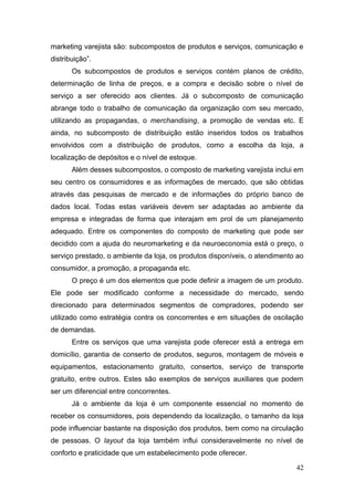 marketing varejista são: subcompostos de produtos e serviços, comunicação e
distribuição”.
Os subcompostos de produtos e serviços contém planos de crédito,
determinação de linha de preços, e a compra e decisão sobre o nível de
serviço a ser oferecido aos clientes. Já o subcomposto de comunicação
abrange todo o trabalho de comunicação da organização com seu mercado,
utilizando as propagandas, o merchandising, a promoção de vendas etc. E
ainda, no subcomposto de distribuição estão inseridos todos os trabalhos
envolvidos com a distribuição de produtos, como a escolha da loja, a
localização de depósitos e o nível de estoque.
Além desses subcompostos, o composto de marketing varejista inclui em
seu centro os consumidores e as informações de mercado, que são obtidas
através das pesquisas de mercado e de informações do próprio banco de
dados local. Todas estas variáveis devem ser adaptadas ao ambiente da
empresa e integradas de forma que interajam em prol de um planejamento
adequado. Entre os componentes do composto de marketing que pode ser
decidido com a ajuda do neuromarketing e da neuroeconomia está o preço, o
serviço prestado, o ambiente da loja, os produtos disponíveis, o atendimento ao
consumidor, a promoção, a propaganda etc.
O preço é um dos elementos que pode definir a imagem de um produto.
Ele pode ser modificado conforme a necessidade do mercado, sendo
direcionado para determinados segmentos de compradores, podendo ser
utilizado como estratégia contra os concorrentes e em situações de oscilação
de demandas.
Entre os serviços que uma varejista pode oferecer está a entrega em
domicílio, garantia de conserto de produtos, seguros, montagem de móveis e
equipamentos, estacionamento gratuito, consertos, serviço de transporte
gratuito, entre outros. Estes são exemplos de serviços auxiliares que podem
ser um diferencial entre concorrentes.
Já o ambiente da loja é um componente essencial no momento de
receber os consumidores, pois dependendo da localização, o tamanho da loja
pode influenciar bastante na disposição dos produtos, bem como na circulação
de pessoas. O layout da loja também influi consideravelmente no nível de
conforto e praticidade que um estabelecimento pode oferecer.
42

 