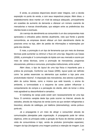 E ainda, os produtos disponíveis devem estar íntegros, com a devida
exposição no ponto de venda, e com seus respectivos preços. Além disso, o
estabelecimento deve manter um nível de estoque adequado, principalmente
em ocasiões de aumento de demanda e oferecer um número coerente de
mercadorias e marcas diversificadas, que estejam entre as preferências dos
clientes locais e eventuais.
Já o serviço de atendimento ao consumidor é um dos componentes mais
apreciados e criticados pelos clientes atualmente, visto que frente a grande
concorrência, as empresas devem efetuar um bom atendimento diante de
possíveis erros na loja, além de pedido de informações e reclamações por
parte dos clientes.
E mais, a promoção é um tipo de ferramenta que por meio de diversas
técnicas pode aumentar ou diminuir o fluxo em uma loja. Segundo Las Casas
(2006), a promoção é “a comunicação do lojista com seu mercado e ocorre por
meio de várias técnicas, como a promoção de mercadorias, programas
educacionais, prêmios e concursos, promoções institucionais, entre outras”.
Além disso, o tipo de layout de uma loja física é importante para a
prática da promoção. Conforme Las Casas (2006), layout pode ser definido
como “as partes essenciais ou elementos que auxiliam a loja para uma
produtividade máxima”. A disposição das mercadorias, dos setores e gôndolas,
além de outros fatores, como a música que está tocando, o aroma do
ambiente, a luminosidade e o esquema de cores podem influenciar o
comportamento de compra e a percepção do cliente, além de tornar o clima
mais agradável ou desconfortável e cansativo.
O marketing de varejo pode existir sem necessariamente ter uma loja
física. O comércio varejista deste tipo pode ocorrer na Internet, através de
websites, através de máquinas de venda (como as que vendem refrigerantes e
biscoitos), através de catálogos, por telefone (telemarketing), venda porta-aporta etc.
Já a propaganda é um meio de atingir o consumidor através de
comunicações planejadas pela organização. A propaganda pode ter vários
objetivos, entre os principais estão a geração de fluxos de clientes (ampliar a
visita de consumidores à loja), venda de produtos (promoções especiais),
imagem da loja (divulgando uma imagem positiva) e retenção de imagem. (Las
43

 
