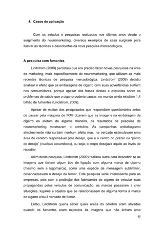 4. Casos de aplicação

Com os estudos e pesquisas realizados nos últimos anos desde o
surgimento do neuromarketing, diversos exemplos de caso surgiram para
ilustrar as técnicas e descobertas da nova pesquisa mercadológica.

A pesquisa com fumantes
Lindstrom (2009) percebeu que era preciso fazer novas pesquisas na área
de marketing, mais especificamente do neuromarketing, que utilizam as mais
recentes técnicas de pesquisa mercadológica. Lindstrom (2009) decidiu
analisar o efeito que as embalagens de cigarro com suas advertências surtiam
nos consumidores, porque apesar das frases diretas e explícitas sobre os
problemas de saúde que o cigarro poderia causar, no mundo ainda existiam 1,4
bilhão de fumantes (Lindstrom, 2009).
Apesar de muitos dos pesquisados que respondiam questionários antes
de passar pela máquina de IRMf dizerem que as imagens na embalagem de
cigarro os afetam de alguma maneira, os resultados da pesquisa de
neuromarketing

mostravam

o

contrário.

As

campanhas

antitabagismo

simplesmente não surtiam nenhum efeito mas, na verdade estimulavam uma
área do cérebro responsável pelo desejo, que é o centro do prazer ou “ponto
do desejo” (nucleus accumbens), ou seja, o corpo desejava aquilo ao invés de
repudiar.
Além desta pesquisa, Lindstrom (2009) realizou outra para descobrir se as
imagens que tinham algum tipo de ligação com alguma marca de cigarro
(mesmo sem a logomarca), como uma espécie de mensagem subliminar,
desencadeavam o desejo de fumar. Esta pesquisa seria interessante para as
empresas, pois com a proibição das fabricantes de cigarro de veicular suas
propagandas pelos veículos de comunicação, as marcas passaram a criar
situações, lugares e objetos que se relacionassem de alguma forma à marca
de cigarro e/ou à vontade de fumar.
Então, Lindstrom queria saber quais áreas do cérebro eram ativadas
quando os fumantes eram expostos às imagens que não tinham uma
45

 