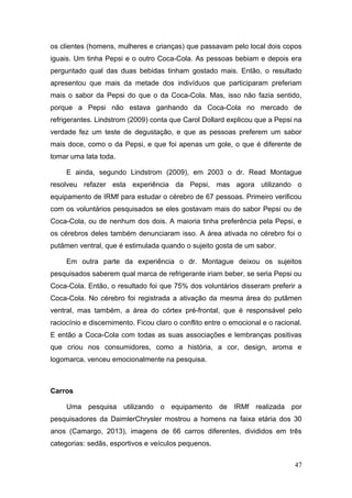 os clientes (homens, mulheres e crianças) que passavam pelo local dois copos
iguais. Um tinha Pepsi e o outro Coca-Cola. As pessoas bebiam e depois era
perguntado qual das duas bebidas tinham gostado mais. Então, o resultado
apresentou que mais da metade dos indivíduos que participaram preferiam
mais o sabor da Pepsi do que o da Coca-Cola. Mas, isso não fazia sentido,
porque a Pepsi não estava ganhando da Coca-Cola no mercado de
refrigerantes. Lindstrom (2009) conta que Carol Dollard explicou que a Pepsi na
verdade fez um teste de degustação, e que as pessoas preferem um sabor
mais doce, como o da Pepsi, e que foi apenas um gole, o que é diferente de
tomar uma lata toda.
E ainda, segundo Lindstrom (2009), em 2003 o dr. Read Montague
resolveu refazer esta experiência da Pepsi, mas agora utilizando o
equipamento de IRMf para estudar o cérebro de 67 pessoas. Primeiro verificou
com os voluntários pesquisados se eles gostavam mais do sabor Pepsi ou de
Coca-Cola, ou de nenhum dos dois. A maioria tinha preferência pela Pepsi, e
os cérebros deles também denunciaram isso. A área ativada no cérebro foi o
putâmen ventral, que é estimulada quando o sujeito gosta de um sabor.
Em outra parte da experiência o dr. Montague deixou os sujeitos
pesquisados saberem qual marca de refrigerante iriam beber, se seria Pepsi ou
Coca-Cola. Então, o resultado foi que 75% dos voluntários disseram preferir a
Coca-Cola. No cérebro foi registrada a ativação da mesma área do putâmen
ventral, mas também, a área do córtex pré-frontal, que é responsável pelo
raciocínio e discernimento. Ficou claro o conflito entre o emocional e o racional.
E então a Coca-Cola com todas as suas associações e lembranças positivas
que criou nos consumidores, como a história, a cor, design, aroma e
logomarca, venceu emocionalmente na pesquisa.

Carros
Uma pesquisa utilizando o equipamento de IRMf realizada por
pesquisadores da DaimlerChrysler mostrou a homens na faixa etária dos 30
anos (Camargo, 2013), imagens de 66 carros diferentes, divididos em três
categorias: sedãs, esportivos e veículos pequenos.
47

 