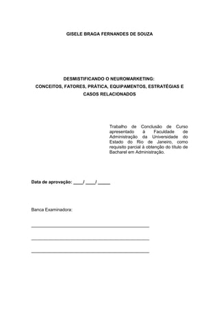 GISELE BRAGA FERNANDES DE SOUZA

DESMISTIFICANDO O NEUROMARKETING:
CONCEITOS, FATORES, PRÁTICA, EQUIPAMENTOS, ESTRATÉGIAS E
CASOS RELACIONADOS

Trabalho de Conclusão de Curso
apresentado
à
Faculdade
de
Administração da Universidade do
Estado do Rio de Janeiro, como
requisito parcial à obtenção do título de
Bacharel em Administração.

Data de aprovação: ____/ ____/ _____

Banca Examinadora:
________________________________________________
________________________________________________
________________________________________________

 