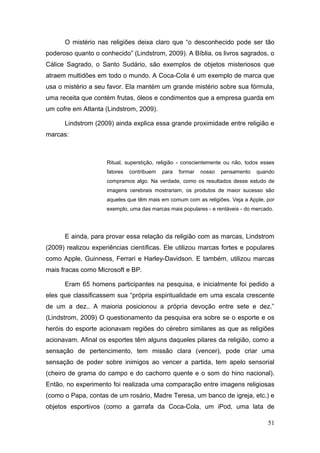 O mistério nas religiões deixa claro que “o desconhecido pode ser tão
poderoso quanto o conhecido” (Lindstrom, 2009). A Bíblia, os livros sagrados, o
Cálice Sagrado, o Santo Sudário, são exemplos de objetos misteriosos que
atraem multidões em todo o mundo. A Coca-Cola é um exemplo de marca que
usa o mistério a seu favor. Ela mantém um grande mistério sobre sua fórmula,
uma receita que contém frutas, óleos e condimentos que a empresa guarda em
um cofre em Atlanta (Lindstrom, 2009).
Lindstrom (2009) ainda explica essa grande proximidade entre religião e
marcas:

Ritual, superstição, religião - conscientemente ou não, todos esses
fatores

contribuem

para

formar

nosso

pensamento

quando

compramos algo. Na verdade, como os resultados desse estudo de
imagens cerebrais mostrariam, os produtos de maior sucesso são
aqueles que têm mais em comum com as religiões. Veja a Apple, por
exemplo, uma das marcas mais populares - e rentáveis - do mercado.

E ainda, para provar essa relação da religião com as marcas, Lindstrom
(2009) realizou experiências científicas. Ele utilizou marcas fortes e populares
como Apple, Guinness, Ferrari e Harley-Davidson. E também, utilizou marcas
mais fracas como Microsoft e BP.
Eram 65 homens participantes na pesquisa, e inicialmente foi pedido a
eles que classificassem sua “própria espiritualidade em uma escala crescente
de um a dez.. A maioria posicionou a própria devoção entre sete e dez.”
(Lindstrom, 2009) O questionamento da pesquisa era sobre se o esporte e os
heróis do esporte acionavam regiões do cérebro similares as que as religiões
acionavam. Afinal os esportes têm alguns daqueles pilares da religião, como a
sensação de pertencimento, tem missão clara (vencer), pode criar uma
sensação de poder sobre inimigos ao vencer a partida, tem apelo sensorial
(cheiro de grama do campo e do cachorro quente e o som do hino nacional).
Então, no experimento foi realizada uma comparação entre imagens religiosas
(como o Papa, contas de um rosário, Madre Teresa, um banco de igreja, etc.) e
objetos esportivos (como a garrafa da Coca-Cola, um iPod, uma lata de
51

 