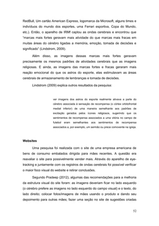 RedBull, Um cartão American Express, logomarca da Microsoft, alguns times e
indivíduos do mundo dos esportes, uma Ferrari esportiva, Copa do Mundo,
etc.). Então, o aparelho de IRMf captou as ondas cerebrais e encontrou que
“marcas mais fortes geravam mais atividade do que marcas mais fracas em
muitas áreas do cérebro ligadas a memória, emoção, tomada de decisões e
significado” (Lindstrom, 2009).
Além disso, as imagens dessas marcas mais fortes geravam
precisamente os mesmos padrões de atividades cerebrais que as imagens
religiosas. E ainda, as imagens das marcas fortes e fracas geraram mais
reação emocional do que os astros do esporte, elas estimulavam as áreas
cerebrais de armazenamento de lembranças e tomada de decisões.
Lindstrom (2009) explica outros resultados da pesquisa:

ver imagens dos astros do esporte realmente ativava a parte do
cérebro associada à sensação de recompensa (o córtex orbitofrontal
medial inferior) de uma maneira semelhante aos padrões de
excitação gerados pelos ícones religiosos, sugerindo que os
sentimentos de recompensa associados a uma vitória no campo de
futebol

eram

semelhantes

aos

sentimentos

de

recompensa

associados a, por exemplo, um sermão ou prece comovente na igreja.

Websites
Uma pesquisa foi realizada com o site de uma empresa americana de
bens de consumo embalados dirigida para mães recentes. A questão era
reavaliar o site para possivelmente vender mais. Através do aparelho de eyetracking e juntamente com os registros de ondas cerebrais foi possível verificar
o maior foco visual do website e retirar conclusões.
Segundo Pradeep (2012), algumas das recomendações para a melhoria
da estrutura visual do site foram: as imagens deveriam ficar no lado esquerdo
(o cérebro prefere as imagens no lado esquerdo do campo visual) e o texto, do
lado direito; colocar fotos/imagens de mães usando o produto e dando seu
depoimento para outras mães; fazer uma seção no site de sugestões criadas
52

 