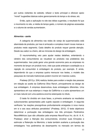 por outros visitantes do website; refazer o texto principal e oferecer apoio
“moral” /sugestões básicas sobre gerenciamento do tempo e do stress; etc.
Então, após a aplicação no site das idéias sugeridas, o resultado foi que
o movimento no site, a média de tempo gasto, o número de páginas acessadas
e o volume de vendas aumentaram.

Alimentos - azeite
A categoria de alimentos nas redes de varejo de supermercados está
abarrotada de produtos, por isso é arriscado e complexo inserir novas marcas e
produtos neste segmento. Cada detalhe do produto requer grande atenção.
Desde seu sabor ou cheiro, até as minúcias do design da embalagem.
O neuromarketing veio para ajudar nestes detalhes, entendendo o
cérebro dos consumidores ao visualizar os produtos nas prateleiras dos
supermercados. Isso pode gerar uma grande economia para as empresas no
momento de lançar um produto novo, visto que pode antecipar a aceitação ou a
rejeição do consumidor à embalagem do produto, por exemplo. E ainda,
dependendo do que a empresa queira mensurar nos testes, o modelo das
pesquisas de mercado tradicionais podem incorrer em maiores custos.
Pradeep (2012,p. 204) realizou testes para avaliar a reação das pessoas
em relação ao azeite da California Olive Ranch, principalmente ao design de
sua embalagem. A empresa desenvolveu duas embalagens diferentes. Uma
apresentava em sua estampa o mapa da Califórnia e a outra apresentava um
ar mais natural com uma azeitona enorme estampada no rótulo.
O teste foi dividido em duas fases, a primeira analisaria os resultados
subconscientes apresentados pelo sujeito exposto à embalagem. A segunda
verificaria “as reações precognitivas profundamente arraigadas à nova marca
em si e aos seus atributos percebidos” (Pradeep, 2012). O teste objetivava
determinar a pontuação das embalagens nos três principais Parâmetros
NeuroMétricos (que são utilizados pela empresa NeuroFocus Inc. do dr. A. K.
Pradeep): atrair a Atenção dos consumidores, envolver suas Emoções e
estimular a Retenção na Memória; o teste também avaliaria a pontuação das
embalagens “nos parâmetros de desempenho no mercado em termos de
53

 