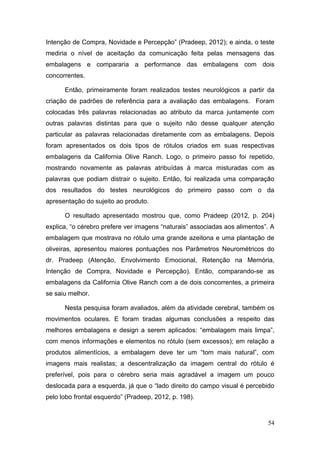 Intenção de Compra, Novidade e Percepção” (Pradeep, 2012); e ainda, o teste
mediria o nível de aceitação da comunicação feita pelas mensagens das
embalagens e compararia a performance das embalagens com dois
concorrentes.
Então, primeiramente foram realizados testes neurológicos a partir da
criação de padrões de referência para a avaliação das embalagens. Foram
colocadas três palavras relacionadas ao atributo da marca juntamente com
outras palavras distintas para que o sujeito não desse qualquer atenção
particular as palavras relacionadas diretamente com as embalagens. Depois
foram apresentados os dois tipos de rótulos criados em suas respectivas
embalagens da California Olive Ranch. Logo, o primeiro passo foi repetido,
mostrando novamente as palavras atribuídas à marca misturadas com as
palavras que podiam distrair o sujeito. Então, foi realizada uma comparação
dos resultados do testes neurológicos do primeiro passo com o da
apresentação do sujeito ao produto.
O resultado apresentado mostrou que, como Pradeep (2012, p. 204)
explica, “o cérebro prefere ver imagens “naturais” associadas aos alimentos”. A
embalagem que mostrava no rótulo uma grande azeitona e uma plantação de
oliveiras, apresentou maiores pontuações nos Parâmetros Neurométricos do
dr. Pradeep (Atenção, Envolvimento Emocional, Retenção na Memória,
Intenção de Compra, Novidade e Percepção). Então, comparando-se as
embalagens da California Olive Ranch com a de dois concorrentes, a primeira
se saiu melhor.
Nesta pesquisa foram avaliados, além da atividade cerebral, também os
movimentos oculares. E foram tiradas algumas conclusões a respeito das
melhores embalagens e design a serem aplicados: “embalagem mais limpa”,
com menos informações e elementos no rótulo (sem excessos); em relação a
produtos alimentícios, a embalagem deve ter um “tom mais natural”, com
imagens mais realistas; a descentralização da imagem central do rótulo é
preferível, pois para o cérebro seria mais agradável a imagem um pouco
deslocada para a esquerda, já que o “lado direito do campo visual é percebido
pelo lobo frontal esquerdo” (Pradeep, 2012, p. 198).

54

 