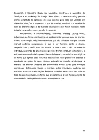 Sensorial), o Marketing Digital (ou Marketing Eletrônico), o Marketing de
Serviços e o Marketing de Varejo. Além disso, o neuromarketing permite
grande amplitude de aplicação de seus estudos, pois pode ser utilizado em
diferentes situações e empresas, o que foi possível visualizar nos estudos de
caso de diferentes tipos e de diversas organizações que foram ilustrados neste
trabalho para melhor compreensão do assunto.
Futuramente, o neuromarketing, conforme Pradeep (2012) conta,
influenciará de forma significativa em praticamente tudo ao redor do mundo.
Como, por exemplo, máquinas eletrônicas que são utilizadas hoje por controle
manual poderão compreender o que o ser humano sente e deseja,
despertadores poderão soar um alarme de acordo com o ciclo de sono do
indivíduo, aparelhos de ginástica que poderão treinar e motivar os humanos, o
entretenimento será criado quase totalmente baseado em estudos neurológicos
de forma que agrade cada indivíduo, restaurantes farão pratos com sabores e
aparência do gosto de seus clientes, educadores poderão revolucionar a
maneira de ensinar, poderão ser descobertas novas curas para doenças
complexas, deficiências físicas e mentais, antes incuráveis, poderão ser
sanadas, entre outras revoluções. Portanto, o cérebro estará cada vez mais no
topo de grandes estudos, de forma que a boa forma e o bom funcionamento do
mesmo serão tão importantes quanto a nutrição corporal.

56

 