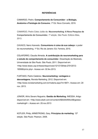REFERÊNCIAS
CAMARGO, Pedro. Comportamento do Consumidor - a Biologia,
Anatomia e Fisiologia do Consumo. 1ª Ed. Novo Conceito, 2010.

CAMARGO, Pedro Celso Julião de. Neuromarketing: A Nova Pesquisa de
Comportamento do Consumidor. 1ª edição. São Paulo: Editora Atlas,
2013.
CAVACO, Nanci Azevedo. Consumismo é coisa da sua cabeça: o poder
do neuromarketing. 1ª Ed. Rio de Janeiro: Ed. Ferreira, 2010.
COLAFERRO, Claudia Almeida. A contribuição do neuromarketing para
o estudo do comportamento do consumidor. Dissertação de Mestrado,
Universidade de São Paulo. São Paulo, 2011. Disponível em:
<http://www.teses.usp.br/teses/disponiveis/12/12139/tde-27012012185906/pt-br.php>. Acesso em: 02.fev.2013.
FURTADO, Pedro Calabrez. Neuromarketing: vantagens e
desvantagens. Revista Marketing. 2012. Disponível em:
<http://www.revistamarketing.com.br/materia.aspx?m=967>. Acesso em: 20
nov. 2013.

JÚNIOR, Alírio Severo Nogueira. Gestão de Marketing. INIESSA. Artigo
disponível em: <http://www.ebah.com.br/content/ABAAAANAcAB/gestaomarketing# >. Acesso em: 20.nov.2013

KOTLER, Philip; ARMSTRONG, Gary. Princípios de marketing. 12ª
edição. São Paulo: Pearson, 2008.

57

 