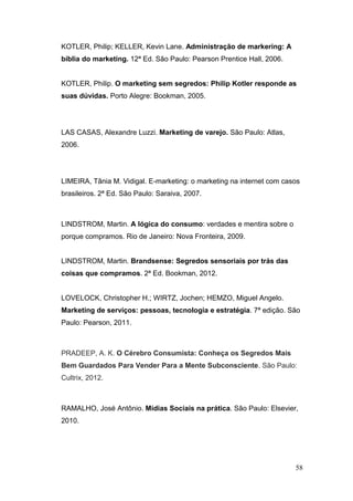 KOTLER, Philip; KELLER, Kevin Lane. Administração de markering: A
bíblia do marketing. 12ª Ed. São Paulo: Pearson Prentice Hall, 2006.
KOTLER, Philip. O marketing sem segredos: Philip Kotler responde as
suas dúvidas. Porto Alegre: Bookman, 2005.

LAS CASAS, Alexandre Luzzi. Marketing de varejo. São Paulo: Atlas,
2006.

LIMEIRA, Tânia M. Vidigal. E-marketing: o marketing na internet com casos
brasileiros. 2ª Ed. São Paulo: Saraiva, 2007.

LINDSTROM, Martin. A lógica do consumo: verdades e mentira sobre o
porque compramos. Rio de Janeiro: Nova Fronteira, 2009.
LINDSTROM, Martin. Brandsense: Segredos sensoriais por trás das
coisas que compramos. 2ª Ed. Bookman, 2012.
LOVELOCK, Christopher H.; WIRTZ, Jochen; HEMZO, Miguel Angelo.
Marketing de serviços: pessoas, tecnologia e estratégia. 7ª edição. São
Paulo: Pearson, 2011.

PRADEEP, A. K. O Cérebro Consumista: Conheça os Segredos Mais
Bem Guardados Para Vender Para a Mente Subconsciente. São Paulo:
Cultrix, 2012.

RAMALHO, José Antônio. Mídias Sociais na prática. São Paulo: Elsevier,
2010.

58

 