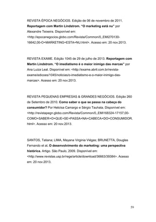 REVISTA ÉPOCA NEGÓCIOS. Edição de 06 de novembro de 2011.
Reportagem com Martin Lindstrom. “O marketing está nu” por
Alexandre Teixeira. Disponível em:
<http://epocanegocios.globo.com/Revista/Common/0,,EMI27013016642,00-O+MARKETING+ESTA+NU.html>. Acesso em: 20 nov.2013.

REVISTA EXAME. Edição 1045 de 29 de julho de 2013. Reportagem com
Martin Lindstrom. “O imediatismo é o maior inimigo das marcas” por
Ana Luiza Leal. Disponível em: <http://exame.abril.com.br/revistaexame/edicoes/1045/noticias/o-imediatismo-e-o-maior-inimigo-dasmarcas>. Acesso em: 20 nov.2013.

REVISTA PEQUENAS EMPRESAS & GRANDES NEGÓCIOS. Edição 260
de Setembro de 2010. Como saber o que se passa na cabeça do
consumidor? Por Heloísa Camargo e Sérgio Tauhata. Disponível em:
<http://revistapegn.globo.com/Revista/Common/0,,EMI168324-17157,00COMO+SABER+O+QUE+SE+PASSA+NA+CABECA+DO+CONSUMIDOR.
html>. Acesso em: 20 nov.2013.

SANTOS, Tatiana; LIMA, Mayana Virginia Viégas; BRUNETTA, Douglas
Fernando et al. O desenvolvimento do marketing: uma perspectiva
histórica. Artigo. São Paulo, 2009. Disponível em:
<http://www.revistas.usp.br/rege/article/download/36663/39384>. Acesso
em: 20 nov.2013.

59

 