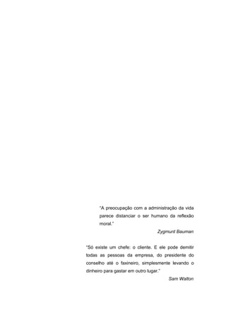 “A preocupação com a administração da vida
parece distanciar o ser humano da reflexão
moral.”
Zygmunt Bauman
“Só existe um chefe: o cliente. E ele pode demitir
todas as pessoas da empresa, do presidente do
conselho até o faxineiro, simplesmente levando o
dinheiro para gastar em outro lugar.”
Sam Walton

 