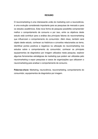 RESUMO
O neuromarketing é uma interessante união do marketing com a neurociência,
é uma evolução considerada importante para as pesquisas de mercado e para
os estudos acadêmicos. Esta nova forma de pesquisa possibilita compreender
melhor o comportamento de consumo e por isso, entre os objetivos deste
estudo está contribuir para a análise dos principais fatores do neuromarketing
que influenciam o comportamento do consumidor. Além disso, também será
objeto deste estudo, conhecer os históricos e conceitos relacionados ao tema,
identificar pontos positivos e negativos na utilização do neuromarketing nos
estudos sobre o comportamento do consumidor, conhecer os principais
equipamentos de diagnóstico por imagem utilizados nesta pesquisa, explorar
algumas ferramentas estratégicas de marketing que podem ser utilizadas pelo
neuromarketing e expor pesquisas e casos de organizações que utilizaram o
neuromarketing para analisar o comportamento de consumo.
Palavras-chave: Marketing, neurociência, neuromarketing, comportamento do
consumidor, equipamentos de diagnóstico por imagem.

 