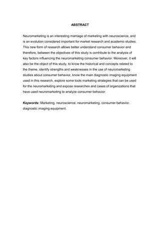 ABSTRACT
Neuromarketing is an interesting marriage of marketing with neuroscience, and
is an evolution considered important for market research and academic studies.
This new form of research allows better understand consumer behavior and
therefore, between the objectives of this study is contribute to the analysis of
key factors influencing the neuromarketing consumer behavior. Moreover, it will
also be the object of this study, to know the historical and concepts related to
the theme, identify strengths and weaknesses in the use of neuromarketing
studies about consumer behavior, know the main diagnostic imaging equipment
used in this research, explore some tools marketing strategies that can be used
for the neuromarketing and expose researches and cases of organizations that
have used neuromarketing to analyze consumer behavior.
Keywords: Marketing, neuroscience, neuromarketing, consumer behavior,
diagnostic imaging equipment.

 