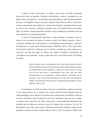A partir de então, Freud passa a se dirigir a Jung como a um filho, procurando
posicioná-lo como seu aprendiz e herdeiro, incentivando-o a aplicar a psicanálise em sua
prática clínica com psicóticos – em particular com esquizofrênicos, então chamados dementes
precoces – no Burghölzli. Jung, de sua parte, conforme Renato Mezan (1985, p. 270), não se
mostrava entusiasmado ante a idéia de ser contado como discípulo e propagador de uma teoria
que não era sua: talentoso e ambicioso, pretendia, antes, ser reconhecido por suas próprias
idéias. No entanto, o papel de discípulo convinha a Jung, à medida que a psicanálise serviu de
mola propulsora à sua carreira psiquiátrica.
       As teses de Freud pareciam improváveis a Jung, sobretudo a afirmação de que as
neuroses têm sua gênese em fatores de natureza sexual. Para Mezan, interessa a Jung “a
‘psicologia’ freudiana, mas os pressupostos e as conseqüências desta psicologia [...] parecem-
lhe dispensáveis, ou pelo menos não determinantes” (MEZAN, 1985, p. 270). Apesar disto,
Freud prefere relativizar as diferenças que os afastam e acreditar que Jung acabará por se
convencer, tão logo seja capaz de superar suas próprias resistências inconscientes, da
veracidade de seus postulados. O que se segue entre eles é o que Mezan chama “um diálogo
de surdos”:


                   Quem se debruça sobre a correspondência entre Freud e Jung não pode furtar-se à
                   singular impressão de que os dois interlocutores falam línguas diferentes, pensam
                   em comprimentos de onda antagônicos e padecem de surdez crônica. Ao longo
                   dos sete anos [que durou a correspondência entre eles], cada qual repete
                   incansavelmente os seus argumentos e procura diminuir a importância dos do
                   adversário – pois é bem de dois adversários que se trata, apesar das fórmulas de
                   polidez e dos protestos de elevada estima e consideração que pontilham as cartas.
                   (MEZAN, 1985, p. 268)


       As expectativas de Freud em relação a Jung não se confirmaram, caindo por terra uma
a uma. Jung procurava não se implicar com a teoria sexual de Freud, alegando razões de
ordem pedagógica, com o objetivo de encontrar maior aceitação para a psicanálise. Freud, por
seu turno, mantinha-se firme no tocante às suas teses e admoestava Jung, que, com o tempo,
se afastava mais e mais dele. Em 1908, Freud escreve a Jung dizendo-lhe abertamente que
pretendia que este aplicasse às psicoses o que ele começara com as neuroses. Em vão. No
final daquele mesmo ano, Jung começa a demonstrar interesse por mitologia, campo em que
pretendia se destacar de Freud. Conforme Mezan (1985, p. 285), “em janeiro de 1909, Freud


                                                                                                 10
 