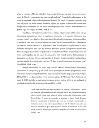 ainda se compara a Moisés, cabendo a Jung o papel de Josué; mas este começa a recusar o
papel de filho, [...] anunciando seu interesse pela teologia”. É quando Freud começa a se dar
conta do quanto ele e Jung estão distantes um do outro. Ele chega a expressar, em carta a Jung
que “os jovens são assim mesmo; os únicos lugares que gostam de visitar são aqueles onde
não podemos acompanhá-los, aos quais nossa respiração curta e nossas pernas bambas não
podem segui-los” (Apud. MEZAN, 1985, p. 285).
       Freud havia publicado “Atos obsessivos e práticas religiosas” em 1907, estudo em que
apresentava aproximações entre os neuróticos obsessivos e os devotos religiosos, sem,
contudo, reduzir estes àqueles. Dois anos depois, Freud publicou os casos do Pequeno Hans
(“Análise de uma fobia em um menino de cinco anos”) e do Homem dos Ratos (“Notas sobre
um caso de neurose obsessiva”), ampliando a área de abrangência da psicanálise a novas
entidades patológicas, para além das histerias. Em 1911, quando o desgaste da relação entre
Freud e Jung já era evidente, foi publicado o caso Schreber (“Notas psicanalíticas sobre um
relato autobiográfico de um caso de paranóia”), onde Freud aplicou brilhantemente a
psicanálise às psicoses. O texto autobiográfico de Schreber fora apresentado à Freud por Jung,
que por ocasião desta publicação escreveu: "É duro ter um homem como você como rival"
(Apud FINE, 1981, p. 66).
       Naquele mesmo ano, em maio, Jung escreveu a Freud: "O ocultismo é outro campo
que teremos de conquistar [...]. Por favor, não se preocupe com minhas peregrinações nestas
infinitudes. Voltarei carregado de troféus para nosso conhecimento da psique humana" (Apud
FINE, 1981, p. 66). Em setembro, Freud iniciou a redação de “Totem e Tabu”, finalizado em
maio de 1913, período no qual escreveu apenas artigos curtos, tal foi a sua dedicação à
confecção desta obra. De acordo com Mezan (1985, p. 286),


                  Freud, tendo percebido por onde Jung tratará de escapar à sua influência, começa
                  a se interessar pelo simbolismo e pela mitologia, isto é, pela esfera da imaginação
                  coletiva, sobre a qual suas idéias até então haviam sido relativamente pouco
                  desenvolvidas. É como se, querendo se antecipar a Jung, Freud desejasse
                  desbravar rapidamente o domínio que este se reservara, interpretando as
                  formações arcaicas em termos psicanalíticos a fim de impedir que nelas seu
                  ‘herdeiro’ encontrasse apoio para seu modo peculiar de teorização. É este, sem
                  dúvida, o motivo principal que o conduz a mergulhar nas leituras das quais surgirá
                  Totem e Tabu.




                                                                                                  11
 