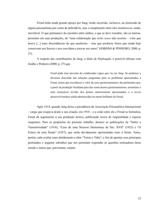 Freud tinha ainda grande apreço por Jung, tendo incorrido, inclusive, na inimizade de
alguns psicanalistas por conta de defendê-lo, mas o rompimento entre eles mostrava-se, então,
inevitável. O que permanece do encontro entre ambos, e que se deve ressaltar, são as marcas,
presentes em suas produções, de “uma colaboração que strito senso não ocorreu – visto que
houve [...] mais discordâncias do que anuências – mas que produziu frutos que ainda hoje
conservam seu frescor e nos convidam a provar seu sumo” (JORDÃO & PINHEIRO, 2000, p.
27).
       A respeito das contribuições de Jung, a título de finalização, é possível afirmar com
Jordão e Pinheiro (2000, p. 27) que


                  Freud pôde tirar proveito do colaborador capaz que via em Jung. Se podemos e
                  devemos discordar das soluções junguianas para os problemas apresentados a
                  Freud, temos que reconhecer o valor de seus questionamentos, tão pertinentes que,
                  a partir da produção freudiana para dar conta desses questionamentos, assistimos a
                  uma incansável revisão dos pontos anteriormente apresentados e a novos
                  desenvolvimentos ainda adormecidos na mente brilhante de Freud.


       Após 1914, quando Jung deixa a presidência da Associação Psicanalítica Internacional
– cargo que ocupava desde a sua criação, em 1910 – e a cisão entre ele e Freud se formaliza,
Freud dá seguimento à sua produção teórica, publicando textos de originalidade e riqueza
singulares. Para os propósitos do presente trabalho, destaco as publicações de “Sobre a
Transitoriedade” (1916), “Caso de uma Neurose Demoníaca do Séc. XVII” (1923) e “O
Futuro de uma Ilusão” (1927), que serão devidamente apresentadas mais à frente. Antes,
porém, cabe avaliar mais detidamente a obra “Totem e Tabu”, a fim de apontar seus principais
postulados e angariar subsídios que nos permitam responder às questões norteadoras deste
estudo e outras que, porventura, surjam.




                                                                                                 12
 