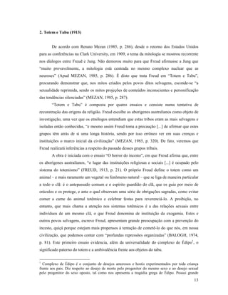 2. Totem e Tabu (1913)


       De acordo com Renato Mezan (1985, p. 286), desde o retorno dos Estados Unidos
para as conferências na Clark University, em 1909, o tema da mitologia se mostrou recorrente
nos diálogos entre Freud e Jung. Não demorou muito para que Freud afirmasse a Jung que
“muito provavelmente, a mitologia está centrada no mesmo complexo nuclear que as
neuroses” (Apud MEZAN, 1985, p. 286). É disto que trata Freud em “Totem e Tabu”,
procurando demonstrar que, nos mitos criados pelos povos ditos selvagens, esconde-se “a
sexualidade reprimida, sendo os mitos projeções de conteúdos inconscientes e personificação
das tendências silenciadas” (MEZAN, 1985, p. 287).
       “Totem e Tabu” é composta por quatro ensaios e consiste numa tentativa de
reconstrução das origens da religião. Freud escolhe os aborígenes australianos como objeto de
investigação, uma vez que os etnólogos entendiam que estas tribos eram as mais selvagens e
isoladas então conhecidas, “e mesmo assim Freud toma a precaução [...] de afirmar que estes
grupos têm atrás de si uma longa história, sendo por isso errôneo ver em suas crenças e
instituições o marco inicial da civilização” (MEZAN, 1985, p. 320). De fato, veremos que
Freud realizará inferências a respeito do passado desses grupos tribais.
       A obra é iniciada com o ensaio “O horror do incesto”, em que Freud afirma que, entre
os aborígenes australianos, “o lugar das instituições religiosas e sociais [...] é ocupado pelo
sistema do totemismo” (FREUD, 1913, p. 21). O próprio Freud define o totem como um
animal – e mais raramente um vegetal ou fenômeno natural – que se liga de maneira particular
a todo o clã: é o antepassado comum e o espírito guardião do clã, que os guia por meio de
oráculos e os protege, e ante o qual observam uma série de obrigações sagradas, como evitar
comer a carne do animal totêmico e celebrar festas para reverenciá-lo. A proibição, no
entanto, que mais chama a atenção nos sistemas totêmicos é a das relações sexuais entre
indivíduos de um mesmo clã, o que Freud denomina de instituição da exogamia. Estes e
outros povos selvagens, escreve Freud, apresentam grande preocupação com a prevenção do
incesto, quiçá porque estejam mais propensos à tentação de cometê-lo do que nós, em nossa
civilização, que podemos contar com “profundas repressões organizadas” (BALOGH, 1974,
p. 81). Este primeiro ensaio evidencia, além da universalidade do complexo de Édipo1, o
significado paterno do totem e a ambivalência frente aos objetos do tabu.

1
  Complexo de Édipo é o conjunto de desejos amorosos e hostis experimentados por toda criança
frente aos pais. Diz respeito ao desejo de morte pelo progenitor do mesmo sexo e ao desejo sexual
pelo progenitor do sexo oposto, tal como nos apresenta a tragédia grega de Édipo. Possui grande
                                                                                              13
 
