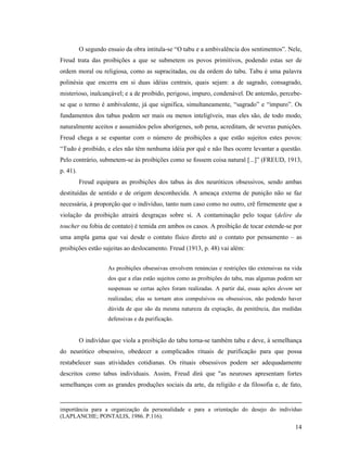 O segundo ensaio da obra intitula-se “O tabu e a ambivalência dos sentimentos”. Nele,
Freud trata das proibições a que se submetem os povos primitivos, podendo estas ser de
ordem moral ou religiosa, como as supracitadas, ou da ordem do tabu. Tabu é uma palavra
polinésia que encerra em si duas idéias centrais, quais sejam: a de sagrado, consagrado,
misterioso, inalcançável; e a de proibido, perigoso, impuro, condenável. De antemão, percebe-
se que o termo é ambivalente, já que significa, simultaneamente, “sagrado” e “impuro”. Os
fundamentos dos tabus podem ser mais ou menos inteligíveis, mas eles são, de todo modo,
naturalmente aceitos e assumidos pelos aborígenes, sob pena, acreditam, de severas punições.
Freud chega a se espantar com o número de proibições a que estão sujeitos estes povos:
“Tudo é proibido, e eles não têm nenhuma idéia por quê e não lhes ocorre levantar a questão.
Pelo contrário, submetem-se às proibições como se fossem coisa natural [...]” (FREUD, 1913,
p. 41).
          Freud equipara as proibições dos tabus às dos neuróticos obsessivos, sendo ambas
destituídas de sentido e de origem desconhecida. A ameaça externa de punição não se faz
necessária, à proporção que o indivíduo, tanto num caso como no outro, crê firmemente que a
violação da proibição atrairá desgraças sobre si. A contaminação pelo toque (delire du
toucher ou fobia de contato) é temida em ambos os casos. A proibição de tocar estende-se por
uma ampla gama que vai desde o contato físico direto até o contato por pensamento – as
proibições estão sujeitas ao deslocamento. Freud (1913, p. 48) vai além:


                     As proibições obsessivas envolvem renúncias e restrições tão extensivas na vida
                     dos que a elas estão sujeitos como as proibições do tabu, mas algumas podem ser
                     suspensas se certas ações foram realizadas. A partir daí, essas ações devem ser
                     realizadas; elas se tornam atos compulsivos ou obsessivos, não podendo haver
                     dúvida de que são da mesma natureza da expiação, da penitência, das medidas
                     defensivas e da purificação.


          O indivíduo que viola a proibição do tabu torna-se também tabu e deve, à semelhança
do neurótico obsessivo, obedecer a complicados rituais de purificação para que possa
restabelecer suas atividades cotidianas. Os rituais obsessivos podem ser adequadamente
descritos como tabus individuais. Assim, Freud dirá que "as neuroses apresentam fortes
semelhanças com as grandes produções sociais da arte, da religião e da filosofia e, de fato,


importância para a organização da personalidade e para a orientação do desejo do indivíduo
(LAPLANCHE; PONTALIS, 1986. P.116).
                                                                                                 14
 