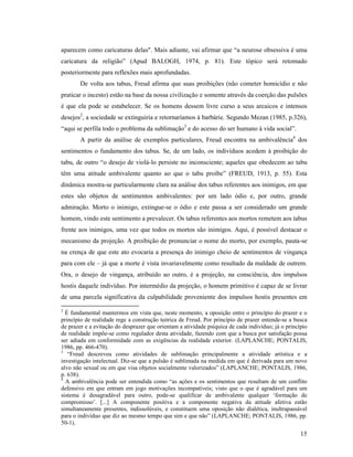 aparecem como caricaturas delas". Mais adiante, vai afirmar que “a neurose obsessiva é uma
caricatura da religião” (Apud BALOGH, 1974, p. 81). Este tópico será retomado
posteriormente para reflexões mais aprofundadas.
        De volta aos tabus, Freud afirma que suas proibições (não cometer homicídio e não
praticar o incesto) estão na base da nossa civilização e somente através da coerção das pulsões
é que ela pode se estabelecer. Se os homens dessem livre curso a seus arcaicos e intensos
desejos2, a sociedade se extinguiria e retornaríamos à barbárie. Segundo Mezan (1985, p.326),
“aqui se perfila todo o problema da sublimação3 e do acesso do ser humano à vida social”.
        A partir da análise de exemplos particulares, Freud encontra na ambivalência4 dos
sentimentos o fundamento dos tabus. Se, de um lado, os indivíduos acedem à proibição do
tabu, de outro “o desejo de violá-lo persiste no inconsciente; aqueles que obedecem ao tabu
têm uma atitude ambivalente quanto ao que o tabu proíbe” (FREUD, 1913, p. 55). Esta
dinâmica mostra-se particularmente clara na análise dos tabus referentes aos inimigos, em que
estes são objetos de sentimentos ambivalentes: por um lado ódio e, por outro, grande
admiração. Morto o inimigo, extingue-se o ódio e este passa a ser considerado um grande
homem, vindo este sentimento a prevalecer. Os tabus referentes aos mortos remetem aos tabus
frente aos inimigos, uma vez que todos os mortos são inimigos. Aqui, é possível destacar o
mecanismo da projeção. A proibição de pronunciar o nome do morto, por exemplo, pauta-se
na crença de que este ato evocaria a presença do inimigo cheio de sentimentos de vingança
para com ele – já que a morte é vista invariavelmente como resultado da maldade de outrem.
Ora, o desejo de vingança, atribuído ao outro, é a projeção, na consciência, dos impulsos
hostis daquele indivíduo. Por intermédio da projeção, o homem primitivo é capaz de se livrar
de uma parcela significativa da culpabilidade proveniente dos impulsos hostis presentes em
2
  É fundamental mantermos em vista que, neste momento, a oposição entre o princípio do prazer e o
princípio de realidade rege a construção teórica de Freud. Por princípio de prazer entende-se a busca
de prazer e a evitação do desprazer que orientam a atividade psíquica de cada indivíduo; já o princípio
de realidade impõe-se como regulador desta atividade, fazendo com que a busca por satisfação possa
ser adiada em conformidade com as exigências da realidade exterior. (LAPLANCHE; PONTALIS,
1986, pp. 466-470).
3
   “Freud descreveu como atividades de sublimação principalmente a atividade artística e a
investigação intelectual. Diz-se que a pulsão é sublimada na medida em que é derivada para um novo
alvo não sexual ou em que visa objetos socialmente valorizados” (LAPLANCHE; PONTALIS, 1986,
p. 638).
4
  A ambivalência pode ser entendida como “as ações e os sentimentos que resultam de um conflito
defensivo em que entram em jogo motivações incompatíveis; visto que o que é agradável para um
sistema é desagradável para outro, pode-se qualificar de ambivalente qualquer ‘formação de
compromisso’. [...] A componente positiva e a componente negativa da atitude afetiva estão
simultaneamente presentes, indissolúveis, e constituem uma oposição não dialética, inultrapassável
para o indivíduo que diz ao mesmo tempo que sim e que não” (LAPLANCHE; PONTALIS, 1986, pp.
50-1).
                                                                                                    15
 